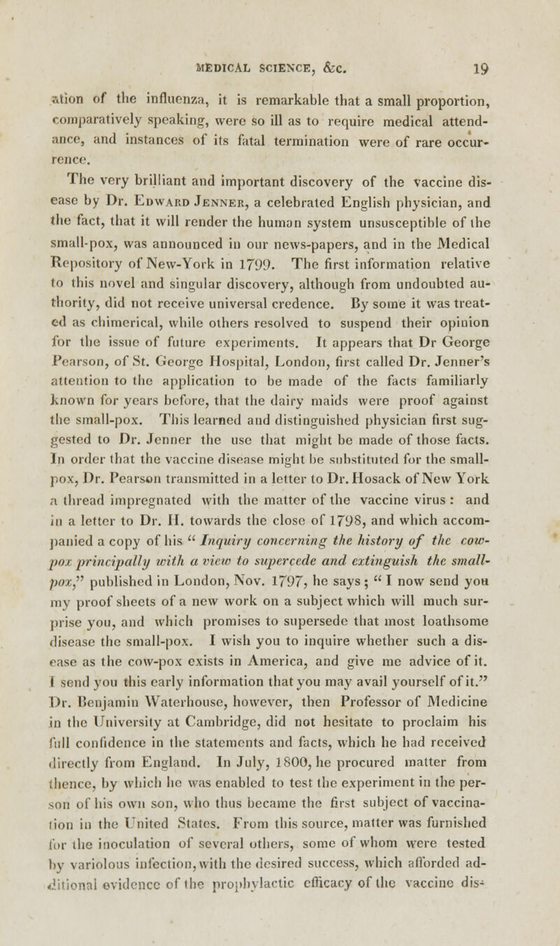 ation of the influenza, it is remarkable that a small proportion, comparatively speaking, were so ill as to require medical attend- ance, and instances of its fatal termination were of rare occur- rence. The very brilliant and important discovery of the vaccine dis- ease by Dr. Edward Jenner, a celebrated English physician, and Che fact, that it will render the human system unsusceptible of the small-pox, was announced in our news-papers, and in the Medical Repository of New-York in 1799. The first information relative to this novel and singular discovery, although from undoubted au- thority, did not receive universal credence. By some it was treat- ed as chimerical, while others resolved to suspend their opinion for the issue of future experiments. It appears that Dr George i'carson, of St. George Hospital, London, first called Dr. Jenner's attention to the application to be made of the facts familiarly known for years before, that the dairy maids were proof against the small-pox. This learned and distinguished physician first sug- gested to Dr. Jenner the use that might be made of those facts. In order that the vaccine disease might be substituted for the small- pox, Dr. Pearson transmitted in a letter to Dr. Hosack of New York a thread impregnated with the matter of the vaccine virus : and in a letter to Dr. II. towards the close of 1798, and which accom- panied a copy of his  Inquiry concerning the history of the cow- pox principally with a view to supercede and extinguish the s?nall- pox published in London, Nov. 1797? he says;  I now send yoa my proof sheets of a new work on a subject which will much sur- prise you, and which promises to supersede that most loathsome disease the small-pox. I wish you to inquire whether such a dis- ease as the cow-pox exists in America, and give me advice of it. I send you this early information that you may avail }fourself of it. Dr. Benjamin Waterhouse, however, then Professor of Medicine in the University at Cambridge, did not hesitate to proclaim his lull confidence in the statements and facts, which he had received directly from England. In July, 1800, he procured matter from thence, by which he was enabled to test the experiment in the per- son of his own son, who thus became the first subject of vaccina- tion in the United States. From this source, matter was furnished for the inoculation of several others, some of whom were tested by variolous infection,with the desired success, which afforded ad- ditional evidence of the prophylactic efficacy of the vaccine dis-