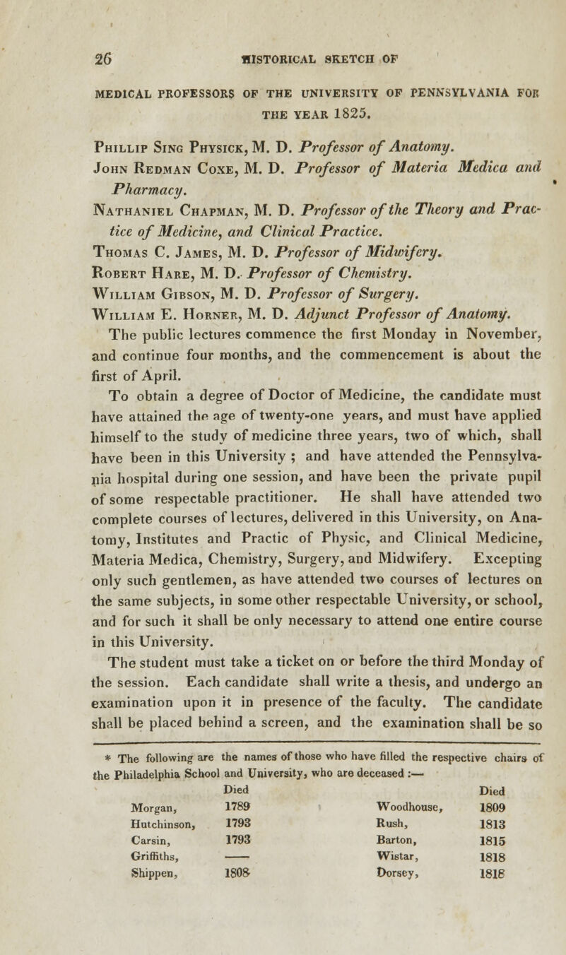 MEDICAL PROFESSORS OP THE UNIVERSITY OP PENNSYLVANIA FOR THE YEAR 1825. Phillip Sing Physick, M. D. Professor of Anatomy. John Redman Coxe, M. D. Professor of Materia Medica and Pharmacy. Nathaniel Chapman, M. D. Profcssorofthe Theory and Prac- tice of Medicine, and Clinical Practice. Thomas C. James, M. D. Professor of Midwifery. Robert Hare, M. D. Professor of Chemistry. William Gibson, M. D. Professor of Surgery. William E. Horner, M. D. Adjunct Professor of Anatomy. The public lectures commence the first Monday in November, and continue four months, and the commencement is about the first of April. To obtain a degree of Doctor of Medicine, the candidate must have attained the age of twenty-one years, and must have applied himself to the study of medicine three years, two of which, shall have been in this University ; and have attended the Pennsylva- nia hospital during one session, and have been the private pupil of some respectable practitioner. He shall have attended two complete courses of lectures, delivered in this University, on Ana- tomy, Institutes and Practic of Physic, and Clinical Medicine, Materia Medica, Chemistry, Surgery, and Midwifery. Excepting only such gentlemen, as have attended two courses of lectures on the same subjects, in some other respectable University, or school, and for such it shall be only necessary to attend one entire course in this University. ' The student must take a ticket on or before the third Monday of the session. Each candidate shall write a thesis, and undergo an examination upon it in presence of the faculty. The candidate shall be placed behind a screen, and the examination shall be so * The following are the names of those who have filled the respective chairs of the Philadelphia School and University, who are deceased :— Died Died Morgan, 1789 Woodhouse, 1809 Hutchinson, 1793 Rush, 1813 Carsin, 1793 Barton, 1815 Griffiths, Wistar, 1818 Shippen, 1808- Dorsey, 1816