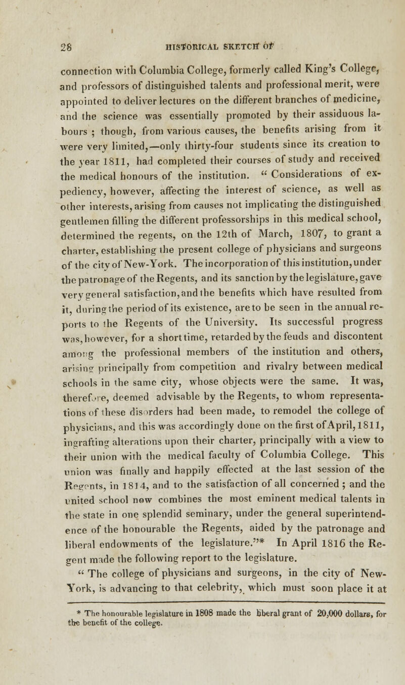 connection with Columbia College, formerly called King's College, and professors of distinguished talents and professional merit, were appointed to deliver lectures on the different branches of medicine, and the science was essentially promoted by their assiduous la- bours ; though, from various causes, the benefits arising from it were very limited,—only thirty-four students since its creation to the year 1811, had completed their courses of study and received the medical honours of the institution.  Considerations of ex- pediency, however, affecting the interest of science, as well as other interests, arising from causes not implicating the distinguished gentlemen filling the different professorships in this medical school, determined the regents, on the 12th of March, 1807, to grant a charter, establishing the present college of physicians and surgeons of the citvof New-York. The incorporation of this institution,under the patronage of the Regents, and its sanction by the legislature, gave very general satisfaction, and the benefits which have resulted from it during the period of its existence, are to be seen in the annual re- ports to the Regents of the University. Its successful progress was however, for a short time, retarded by the feuds and discontent among the professional members of the institution and others, arising principally from competition and rivalry between medical schools in the same city, whose objects were the same. It was, therefore, deemed advisable by the Regents, to whom representa- tions of these disorders had been made, to remodel the college of physicians, and this was accordingly done on the first of April, 1811, ingrafting alterations upon their charter, principally with a view to their union with the medical faculty of Columbia College. This union was finally and happily effected at the last session of the Rei^nts, in 1814, and to the satisfaction of all concerned ; and the united school now combines the most eminent medical talents in the state in one splendid seminary, under the general superintend- ence of the honourable the Regents, aided by the patronage and liberal endowments of the legislature.* In April 1816 the Re- gent made the following report to the legislature.  The college of physicians and surgeons, in the city of New- York, is advancing to that celebrity, which must soon place it at * The honourable legislature in 1808 made the liberal grant of 20,000 dollars, for the benefit of the college.