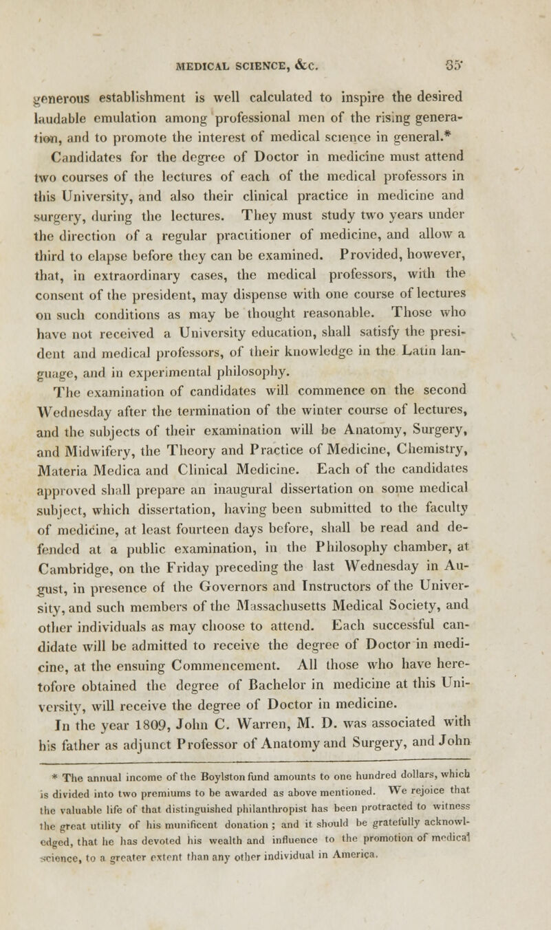 generous establishment is well calculated to inspire the desired laudable emulation among professional men of the rising genera- tion, and to promote the interest of medical science in general.* Candidates for the degree of Doctor in medicine must attend two courses of the lectures of each of the medical professors in this University, and also their clinical practice in medicine and surgery, during the lectures. They must study two years under the direction of a regular praciitioner of medicine, and allow a third to elapse before they can be examined. Provided, however, that, in extraordinary cases, the medical professors, with the consent of the president, may dispense with one course of lectures on such conditions as may be thought reasonable. Those who have not received a University education, shall satisfy the presi- dent and medical professors, of their knowledge in the Latin lan- guage, and in experimental philosophy. The examination of candidates will commence on the second Wednesday after the termination of the winter course of lectures, and the subjects of their examination will be Anatomy, Surgery, and Midwifery, the Theory and Practice of Medicine, Chemistry, Materia Medica and Clinical Medicine. Each of the candidates approved shall prepare an inaugural dissertation on some medical subject, which dissertation, having been submitted to the faculty of medicine, at least fourteen days before, shall be read and de- fended at a public examination, in the Philosophy chamber, at Cambridge, on the Friday preceding the last Wednesday in Au- gust, in presence of the Governors and Instructors of the Univer- sity, and such members of the Massachusetts Medical Society, and other individuals as may choose to attend. Each successful can- didate will be admitted to receive the degree of Doctor in medi- cine, at the ensuing Commencement. All those who have here- tofore obtained the degree of Bachelor in medicine at this Uni- versity, will receive the degree of Doctor in medicine. In the year 1809, John C. Warren, M. D. was associated with his father as adjunct Professor of Anatomy and Surgery, and John * The annual income of the Boylston fund amounts to one hundred dollars, which is divided into two premiums to be awarded as above mentioned. We rejoice that the valuable life of that distinguished philanthropist has been protracted to witness ihe great utility of his munificent donation ; and it should be gratefully acknowl- edged, that he has devoted his wealth and influence to the promotion of medical nee, to a greater extent than any other individual in America.