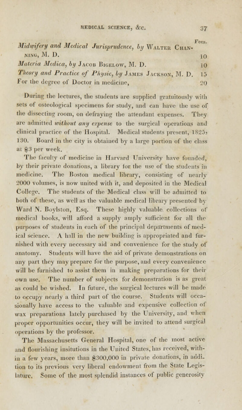 Fees. Midwifery and Medical Jurisprudence, hy Walter Chan- NING, M. D. JO Materia Medica, by Jacob Bigelow, M. D. 10 Theory and Practice of Physic, hy James Jackson, M. D. 15 For the degree of Doctor in medicine, 20 During the lectures, the students are supplied gratuitously with sets of osteological specimens for study, and can have the use of the dissecting room, on defraying the attendant expenses. They are admitted without any expense to the surgical operations and clinical practice of the Hospital. Medical students present, 182j> 130. Board in the city is obtained by a large portion of the class at $-3 per week. The faculty of medicine in Harvard University have founded, by their private donations, a library for the use of the students in medicine. The Boston medical library, consisting of nearly 2000 volumes, is now united with it, and deposited in the Medical College. The students of the Medical class will be admitted to both of these, as well as the valuable medical library presented by Ward N. Boylston, Esq. These highly valuable collections ol medical books, will afford a supply amply sufficient for all the purposes of students in each of the principal departments of med- ical science. A hall in the new building is appropriated and fur- nished with every necessary aid and convenience for the study of anatomy. Students will have the aid of private demonstrations on any part they may prepare for the purpose, and every convenience will be furnished to assist them in making preparations for their own use. The number of subjects for demonstration is as great as could be wished. In future, the surgical lectures will be made to occupy nearly a third part of the course. Students will occa- sionally have access to the valuable and expensive collection of wax preparations lately purchased by the University, and when proper opportunities occur, they will be invited to attend surgical operations by the professor. The Massachusetts General Hospital, one of the most active and flourishing insitutions in the United States, has received, with- in a few years, more than $300,000 in private donations, in addi- tion to its previous very liberal endowment from the State Legis- lature. Some of the most splendid instances of public generosity