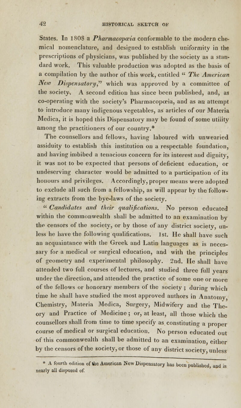 States. In 1808 a Pharmacopoeia conformable to the modern che- mical nomenclature, and designed to establish uniformity in the prescriptions of physicians, was published by the society as a stan- dard work. This valuable production was adopted as the basis of a compilation by the author of this work, entitled  The American New Dispensatory  which was approved by a committee of the society. A second edition has since been published, and, as co-operating with the society's Pharmacopoeia, and as an attempt to introduce many indigenous vegetables, as articles of our Materia Medica, it is hoped this Dispensatory may be found of some utility among the practitioners of our country.* The counsellors and fellows, having laboured with unwearied assiduity to establish this institution on a respectable foundation, and having imbibed a tenacious concern for its interest and dignity, it was not to be expected that persons of deficient education, or undeserving character would be admitted to a participation of its honours and privileges. Accordingly, proper means were adopted to exclude all such from a fellowship, as will appear by the follow- ing extracts from the bye-laws of the society.  Candidates and their qualifications. No person educated within the commonwealth shall be admitted to an examination by the censors of the society, or by those of any district society, un- less he have the following qualifications. 1st. He shall have such an acquaintance with the Greek and Latin languages as is neces- sary for a medical or surgical education, and with the principles of geometry and experimental philosophy. 2nd. He shall have attended two full courses of lectures, and studied three full years under the direction, and attended the practice of some one or more of the fellows or honorary members of the society ; during which time he shall have studied the most approved authors in Anatomy Chemistry, Materia Medica, Surgery, Midwifery and the The- ory and Practice of Medicine; or, at least, all those which the counsellors shall from time to time specify as constituting a proper course of medical or surgical education. No person educated out of this commonwealth shall be admitted to an examination either by the censors of the society, or those of any district society unless * A fourth edition of the American New Dispensatory has been published, and is nearly all disposed of.