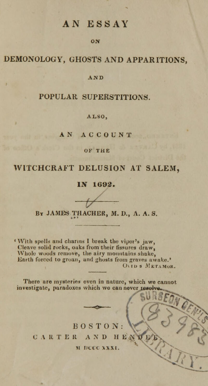 AN ESSAY ON DEMONOLOGY, GHOSTS AND APPARITIONS, AND POPULAR SUPERSTITIONS. ALSO, ANACCOUNT OF THE WITCHCRAFT DELUSION AT SALEM, IN 1G92. iy^ By JAMES THACHER, M. D., A. A. S. ' \\'ith spells anil cliaririd I break the viper's jiiw, Cleave solid rocks, oaks from their fissures draw, VVIiolu wiiods remove, the airy nioiintatns shake, Earth forced to groan, and ghosts from graves awake.' 0\ I D a M tTAMOR. There ure mysteries even in nature, which we cannot investigate, paradoxes which we can noverj BOSTON: V^ C A R T E il AND H E^ *i nctt \w