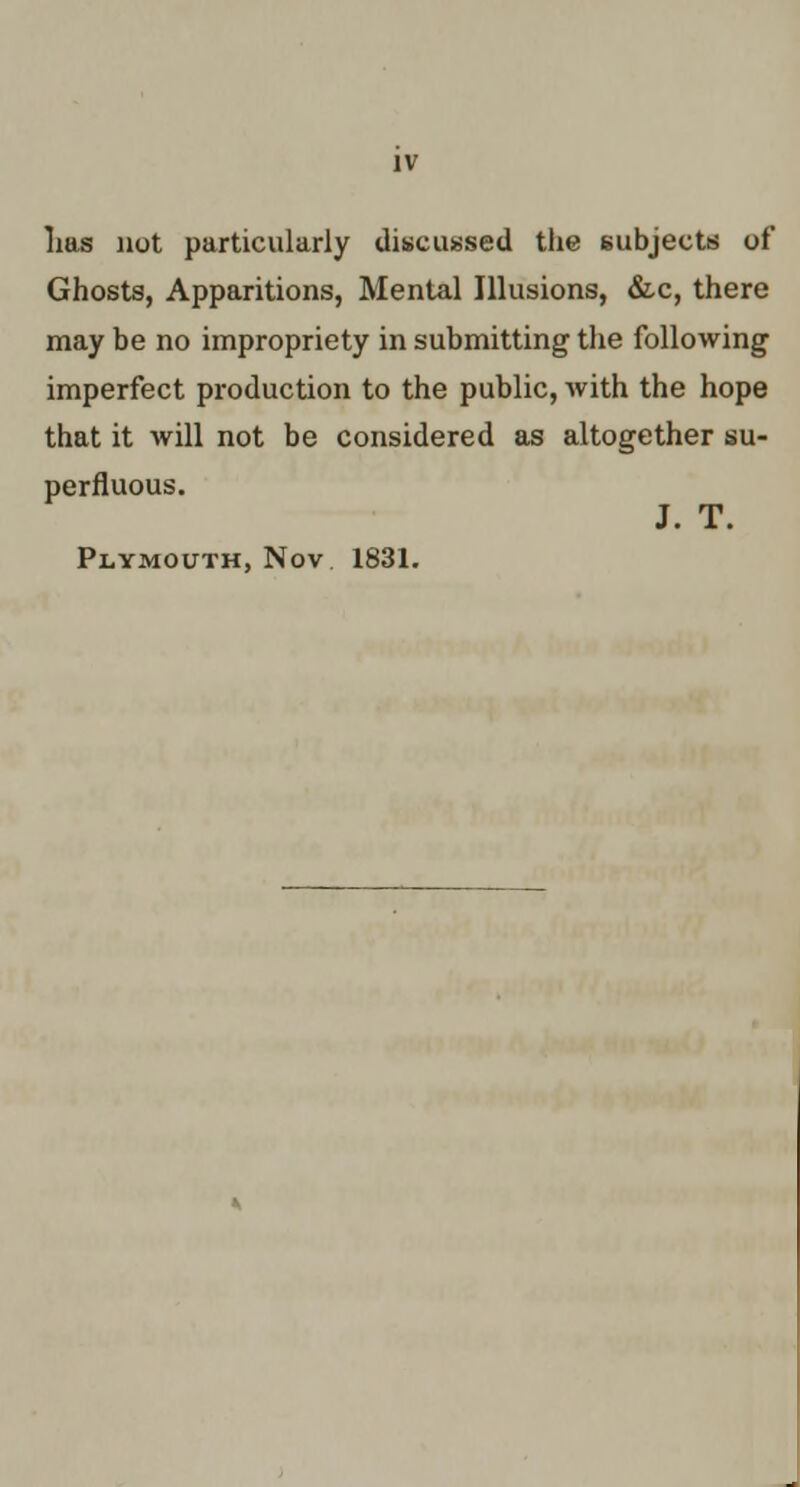 Las not particularly discu«sed the subjects of Ghosts, Apparitions, Mental Illusions, dz,c, there may be no impropriety in submitting the following imperfect production to the public, with the hope that it will not be considered as altogether su- perfluous. J. T. Plymouth, Nov 1831.