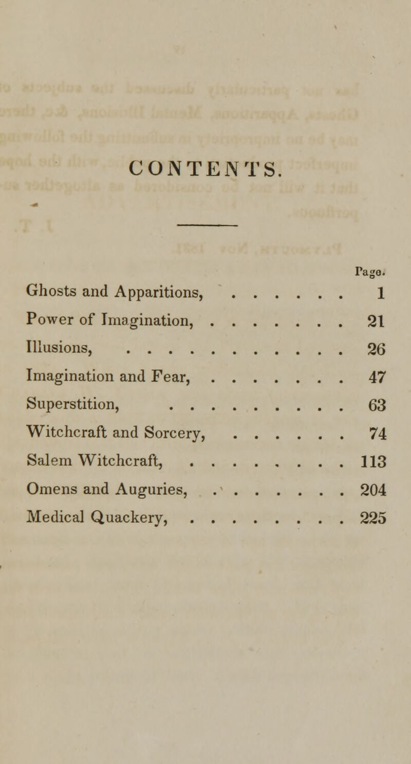 CONTENTS. Page* Ghosts and Apparitions, 1 Power of Imagination, 21 Illusions, 26 Imagination and Fear, 47 Superstition, 63 Witchcraft and Sorcery, 74 Salem Witchcraft, 113 Omens and Auguries, 204 Medical Quackery, 225