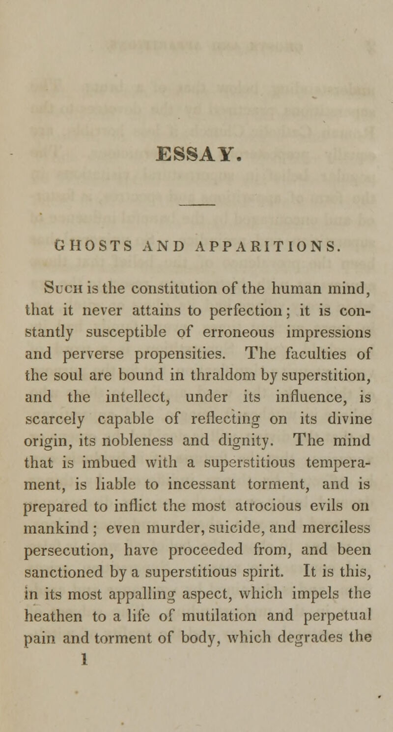 ESSAY. GHOSTS AND APPARITIONS. Such is the constitution of the human mind, that it never attains to perfection; it is con- stantly susceptible of erroneous impressions and perverse propensities. The faculties of the soul are bound in thraldom by superstition, and the intellect, under its influence, is scarcely capable of reflecting on its divine origin, its nobleness and dignity. The mind that is imbued with a superstitious tempera- ment, is liable to incessant torment, and is prepared to inflict the most atrocious evils on mankind ; even murder, suicide, and merciless persecution, have proceeded from, and been sanctioned by a superstitious spirit. It is this, in its most appalling aspect, which impels the heathen to a life of mutilation and perpetual pain and torment of body, which degrades the