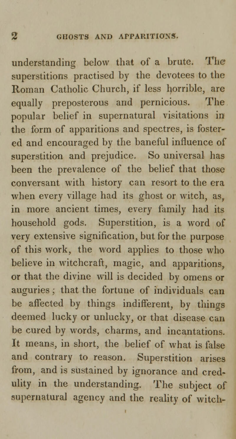 understanding below that of a brute. The superstitions practised by the devotees to the Roman CathoUc Church, if less l^orrible, are equally preposterous and pernicious. The popular belief in supernatural visitations in the form of apparitions and spectres, is foster- ed and encouraged by the baneful influence of superstition and prejudice. So universal has been the prevalence of the belief that those conversant with history can resort to the era when every village had its ghost or witch, as, in more ancient times, every family had its household gods. Superstition, is a word of very extensive signification, but for the purpose of this work, the word applies to those who believe in witchcraft, magic, and apparitions, or that the divine will is decided by omens or auguries; that the fortune of individuals can be affected by things indifferent, by things deemed lucky or unlucky, or that disease can be cured by words, charms, and incantations. It means, in short, the belief of what is false and contrary to reason. Superstition arises from, and is sustained by ignorance and cred- ulity in the understanding. The subject of supernatural agency and the reality of witch-