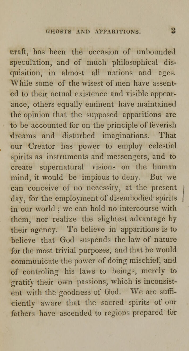 craft, has been the occasion of unbounded speculation, and of much philosophical dis- quisition, in almost all nations and ages. While some of the wisest of men have assent- ed to their actual existence and visible appear- ance, others equally eminent have maintained the opinion that the supposed apparitions are to be accounted for on the principle of feverish dreams and disturbed imaginations. That our Creator has power to employ celestial spirits as instruments and messengers, and to create supernatural visions on the human mind, it would be impious to deny. But we can conceive of no necessity, at the present day, for the employment of disembodied spirits in our world ; we can hold no intercourse with them, nor realize the slightest advantage by their agency. To believe in apparitions is to believe that God suspends the law of nature for the most trivial purposes, and that he would communicate the power of doing mischief, and of controling his laws to beings, merely to gratify their own passions, which is inconsist- ent with tliG goodness of God. We are suffi- ciently aware that the sacred spirits of our fathers have ascended to regions prepared for