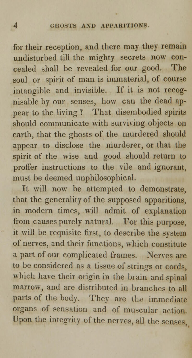 for their reception, and there may they remain undisturbed till the mighty secrets now con- cealed shall be revealed for our good. The soul or spirit of man is immaterial, of course intangible and invisible. If it is not recog- nisable by our senses, how can the dead ap- pear to the living ? That disembodied spirits should communicate with surviving objects on earth, that the ghosts of the murdered should appear to disclose the murderer, or that the spirit of the wise and good should return to proffer instructions to the vile and ignorant, must be deemed unphilosophical. It will now be attempted to demonstrate, that the generality of the supposed apparitions, in modern times, will admit of explanation from causes purely natural. For this purpose, it will be requisite first, to describe the system of nerves, and their functions, which constitute a part of our complicated frames. Nerves are to be considered as a tissue of strings or cords, which have their origin in the brain and spinal marrow, and are distributed in branches to all parts of the body. They are th« immediate organs of sensation and of muscular action. Upon the integrity of the nerves, all the senses,