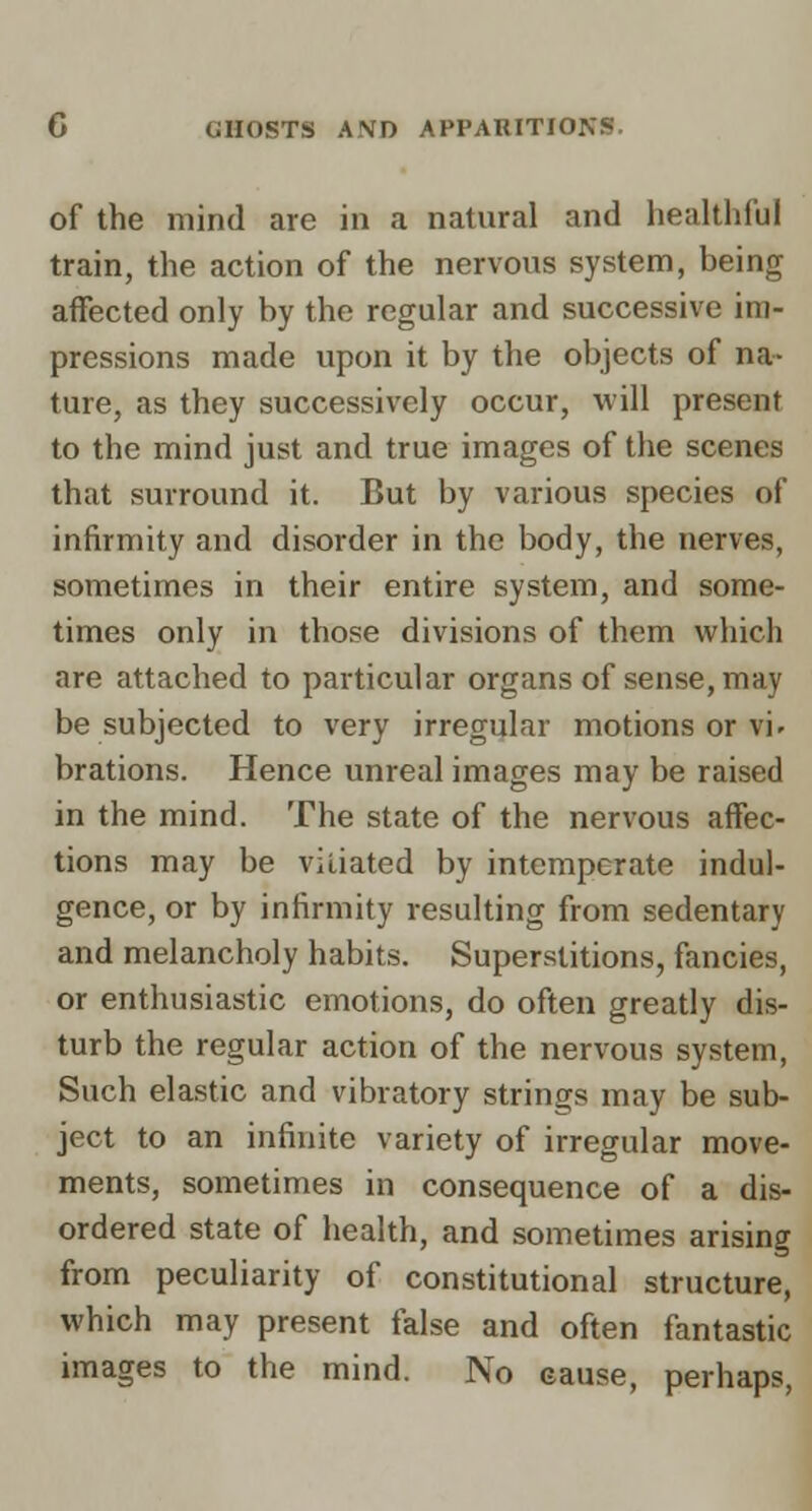 of the mind are in a natural and healthful train, the action of the nervous system, being affected only by the regular and successive im- pressions made upon it by the objects of na- ture, as they successively occur, will present to the mind just and true images of the scenes that surround it. But by various species of infirmity and disorder in the body, the nerves, sometimes in their entire system, and some- times only in those divisions of them which are attached to particular organs of sense, may be subjected to very irregular motions or vi^ brations. Hence unreal images may be raised in the mind. The state of the nervous affec- tions may be vitiated by intemperate indul- gence, or by infirmity resulting from sedentary and melancholy habits. Superstitions, fancies, or enthusiastic emotions, do often greatly dis- turb the regular action of the nervous system, Such elastic and vibratory strings may be sub- ject to an infinite variety of irregular move- ments, sometimes in consequence of a dis- ordered state of health, and sometimes arising from peculiarity of constitutional structure, which may present false and often fantastic images to the mind. No cause, perhaps,