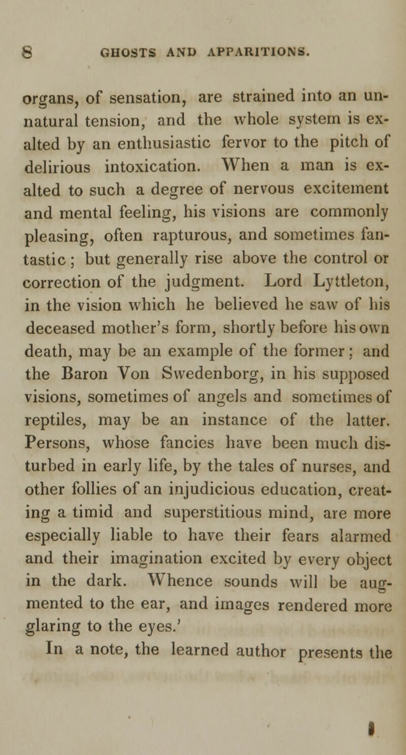 organs, of sensation, are strained into an un- natural tension, and the whole system is ex- alted by an enthusiastic fervor to the pitch of delirious intoxication. When a man is ex- alted to such a degree of nervous excitement and mental feeling, his visions are commonly pleasing, often rapturous, and sometimes fan- tastic ; but generally rise above the control or correction of the judgment. Lord Lyttleton, in the vision which he believed he saw of his deceased mother's form, shortly before his own death, may be an example of the former; and the Baron Von Swedenborg, in his supposed visions, sometimes of angels and sometimes of reptiles, may be an instance of the latter. Persons, whose fancies have been much dis- turbed in early life, by the tales of nurses, and other follies of an injudicious education, creat- ing a timid and superstitious mind, are more especially liable to have their fears alarmed and their imagination excited by every object in the dark. Whence sounds will be aug- mented to the ear, and images rendered more glaring to the eyes.' In a note, the learned author presents the