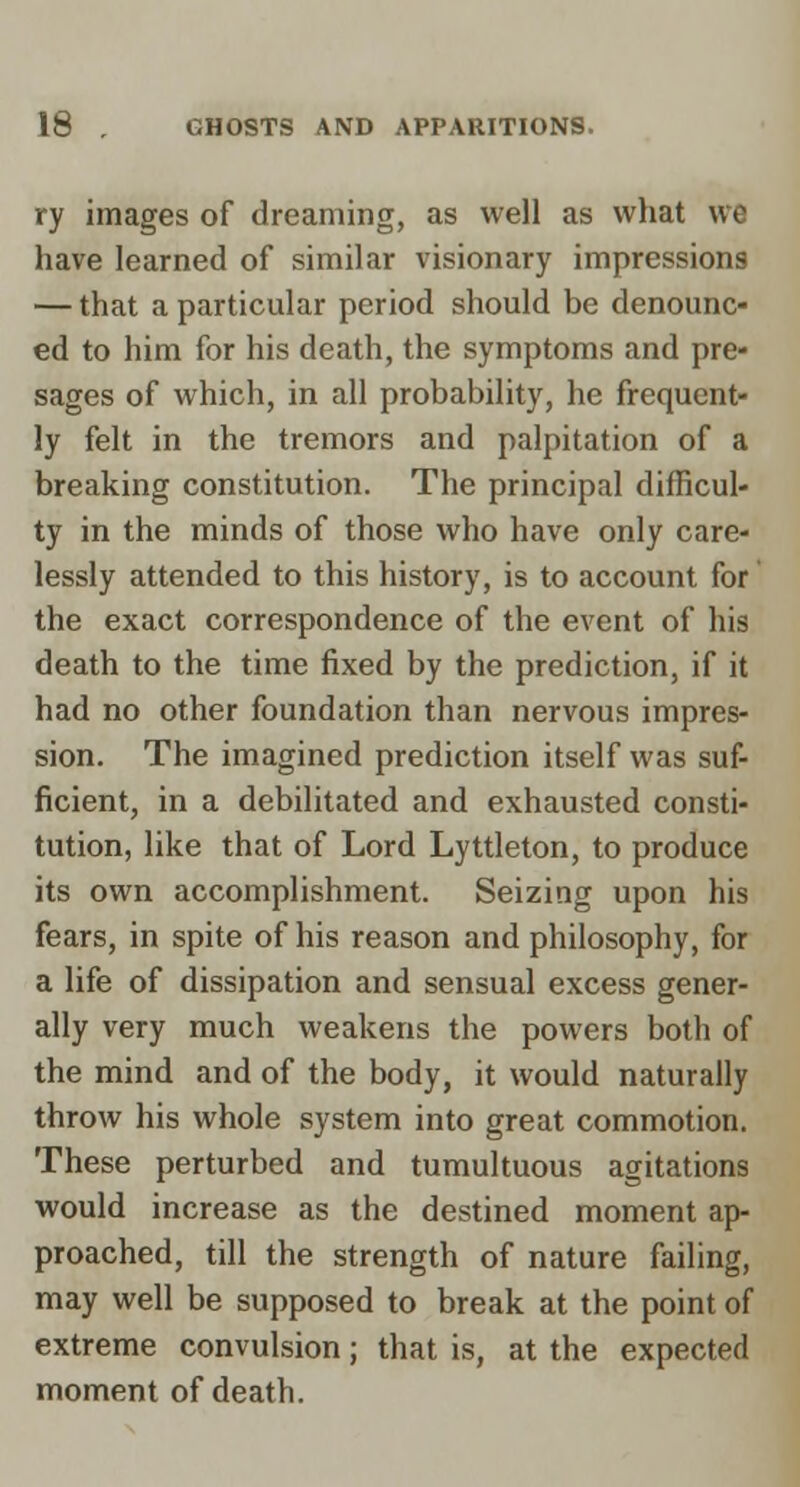 ry images of dreaming, as well as what we have learned of similar visionary impressions — that a particular period should be denounc- ed to him for his death, the symptoms and pre- sages of which, in all probability, he frequent- ly felt in the tremors and palpitation of a breaking constitution. The principal difficul- ty in the minds of those who have only care- lessly attended to this history, is to account for the exact correspondence of the event of his death to the time fixed by the prediction, if it had no other foundation than nervous impres- sion. The imagined prediction itself was suf- ficient, in a debilitated and exhausted consti- tution, like that of Lord Lyttleton, to produce its own accomplishment. Seizing upon his fears, in spite of his reason and philosophy, for a life of dissipation and sensual excess gener- ally very much weakens the powers both of the mind and of the body, it would naturally throw his whole system into great commotion. These perturbed and tumultuous agitations would increase as the destined moment ap- proached, till the strength of nature failing, may well be supposed to break at the point of extreme convulsion; that is, at the expected moment of death.