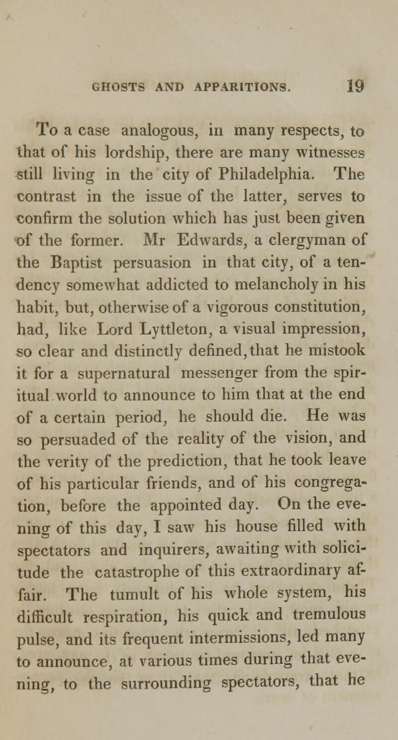 To a case analogous, in many respects, to that of his lordship, there are many witnesses still living in the city of Philadelphia. The contrast in the issue of the latter, serves to confirm the solution which has just been given of the former. Mr Edwards, a clergyman of the Baptist persuasion in that city, of a ten- dency somewhat addicted to melancholy in his habit, but, otherwise of a vigorous constitution, had, like Lord Lyttleton, a visual impression, so clear and distinctly defined, that he mistook it for a supernatural messenger from the spir- itual world to announce to him that at the end of a certain period, he should die. He was so persuaded of the reality of the vision, and the verity of the prediction, that he took leave of his particular friends, and of his congrega- tion, before the appointed day. On the eve- ning of this day, I saw his house filled with spectators and inquirers, awaiting with solici- tude the catastrophe of this extraordinary af- fair. The tumult of his whole system, his difficult respiration, his quick and tremulous pulse, and its frequent intermissions, led many to announce, at various times during that eve- ning, to the surrounding spectators, that he