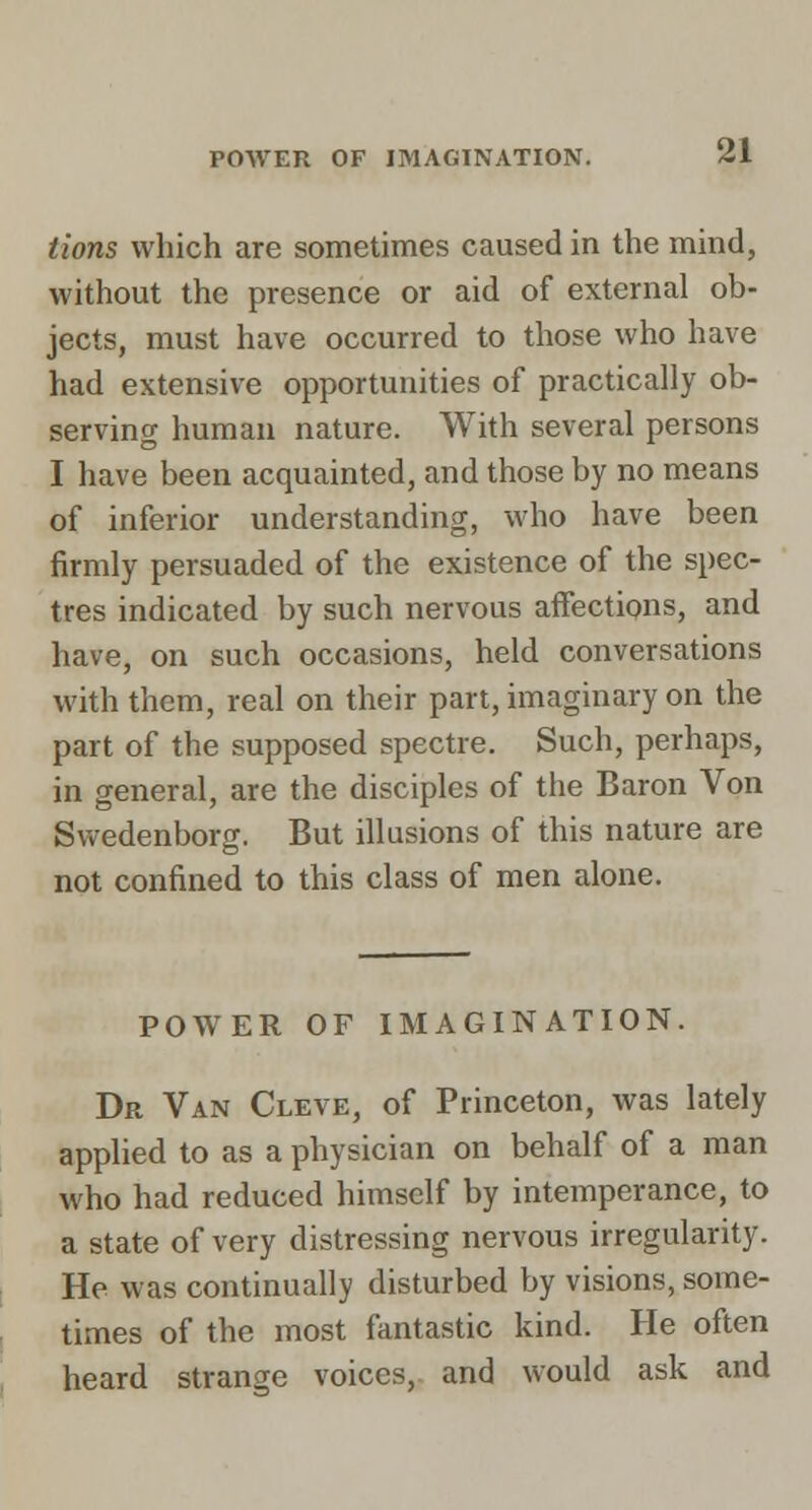 tions which are sometimes caused in the mind, without the presence or aid of external ob- jects, must have occurred to those who have had extensive opportunities of practically ob- serving human nature. With several persons I have been acquainted, and those by no means of inferior understanding, who have been firmly persuaded of the existence of the spec- tres indicated by such nervous affections, and have, on such occasions, held conversations with them, real on their part, imaginary on the part of the supposed spectre. Such, perhaps, in general, are the disciples of the Baron Von Svv-edenborg. But illusions of this nature are not confined to this class of men alone. POWER OF IMAGINATION. Dr Van Cleve, of Princeton, was lately applied to as a physician on behalf of a man who had reduced himself by intemperance, to a state of very distressing nervous irregularity. He was continually disturbed by visions, some- times of the most fantastic kind. He often heard strange voices, and would ask and