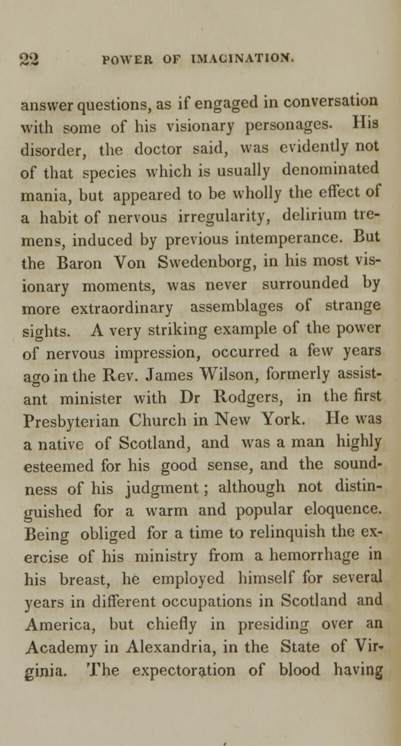 answer questions, as if engaged in conversation with some of his visionary personages. His disorder, the doctor said, was evidently not of that species which is usually denominated mania, but appeared to be wholly the effect of a habit of nervous irregularity, delirium tre- mens, induced by previous intemperance. But the Baron Von Swedenborg, in his most vis- ionary moments, was never surrounded by more extraordinary assemblages of strange sights. A very striking example of the power of nervous impression, occurred a few years ago in the Rev. James Wilson, formerly assist- ant minister with Dr Rodgers, in the first Presbyterian Church in New York. He was a native of Scotland, and was a man highly esteemed for his good sense, and the sound- ness of his judgment; although not distin- guished for a warm and popular eloquence. Being obliged for a time to relinquish the ex- ercise of his ministry from a hemorrhage in his breast, he employed himself for several years in different occupations in Scotland and America, but chiefly in presiding over an Academy in Alexandria, in the State of Vir- ginia, The expectoration of blood having