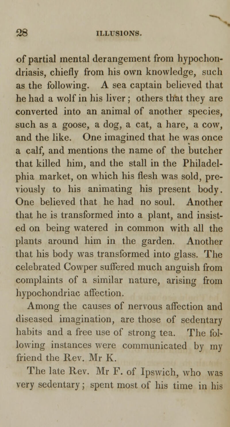 of partial mental derangement from hypochon- tlriasis, chiefly from his own knowledge, such as the following. A sea captain believed that he had a wolf in his liver; others that they are converted into an animal of another species, such as a goose, a dog, a cat, a hare, a cow, and the like. One imagined that he was once a calf, and mentions the name of the butcher that killed him, and the stall in the Philadel- phia market, on which his flesh was sold, pre- viously to his animating his present body. One believed that he had no soul. Another that he is transformed into a plant, and insist- ed on being watered in common with all the plants around him in the garden. Another that his body was transformed into glass. The celebrated Cowper suffered much anguish from complaints of a similar nature, arising from hypochondriac affection. Among the causes of nervous affection and diseased imagination, are those of sedentary habits and a free use of strong tea. The fol- lowing instances were communicated by my friend the Rev. Mr K. The late Rev. Mr F. of Ipswich, who was very sedentary; spent most of his time in his