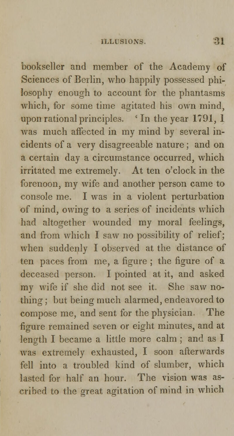 bookseller and member of the Academy of Sciences of Berlin, who happily possessed phi- losophy enough to account for the phantasms which, for some time agitated his own mind, upon rational principles. ' In the year 1791, 1 was much affected in my mind by several in- cidents of a very disagreeable nature ; and on a certain day a circumstance occurred, which irritated me extremely. At ten o'clock in the forenoon, my wife and another person came to console me. I was in a violent perturbation of mind, owing to a series of incidents which had altogether wounded my moral feelings, and from which I saw no possibility of relief; when suddenly I observed at the distance of ten paces from me, a figure ; the figure of a deceased person. I pointed at it, and asked my wife if she did not see it. She saw no- thing ; but being much alarmed, endeavored to compose me, and sent for the physician. The figure remained seven or eight minutes, and at length I became a little more calm ; and as I was extremely exhausted, I soon afterwards fell into a troubled kind of slumber, which lasted for half an hour. The vision was as- cribed to the great agitation of mind in which