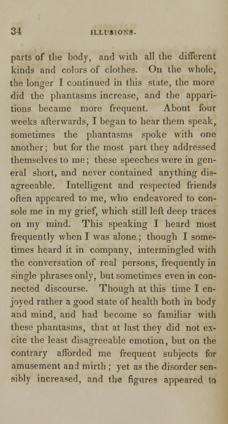 parts of the body, and with all the different kinds and colors of clothes. On the whole, the longer I continued in this state, the more did the phantasms increase, and the appari- tions became more frequent. About four weeks afterwards, I began to hear them speak, sometimes the phantasms spoke with one another; but for the most part they addressed themselves to me; these speeches were in gen- eral short, and never contained anything dis- agreeable. Intelligent and respected friends often appeared to me, who endeavored to con- sole me in my grief, which still left deep traces on my mind. This speaking I heard most frequently when I was alone; though I some- times heard it in company, intermingled with the conversation of real persons, frequently in single phrases only, but sometimes even in con- nected discourse. Though at this time I en- joyed rather a good state of health both in body and mind, and had become so familiar with these phantasms, that at last they did not ex- cite the least disagreeable emotion, but on the contrary afforded me frequent subjects for amusement and mirth ; yet as the disorder sen- sibly increased, and the figures appeared to