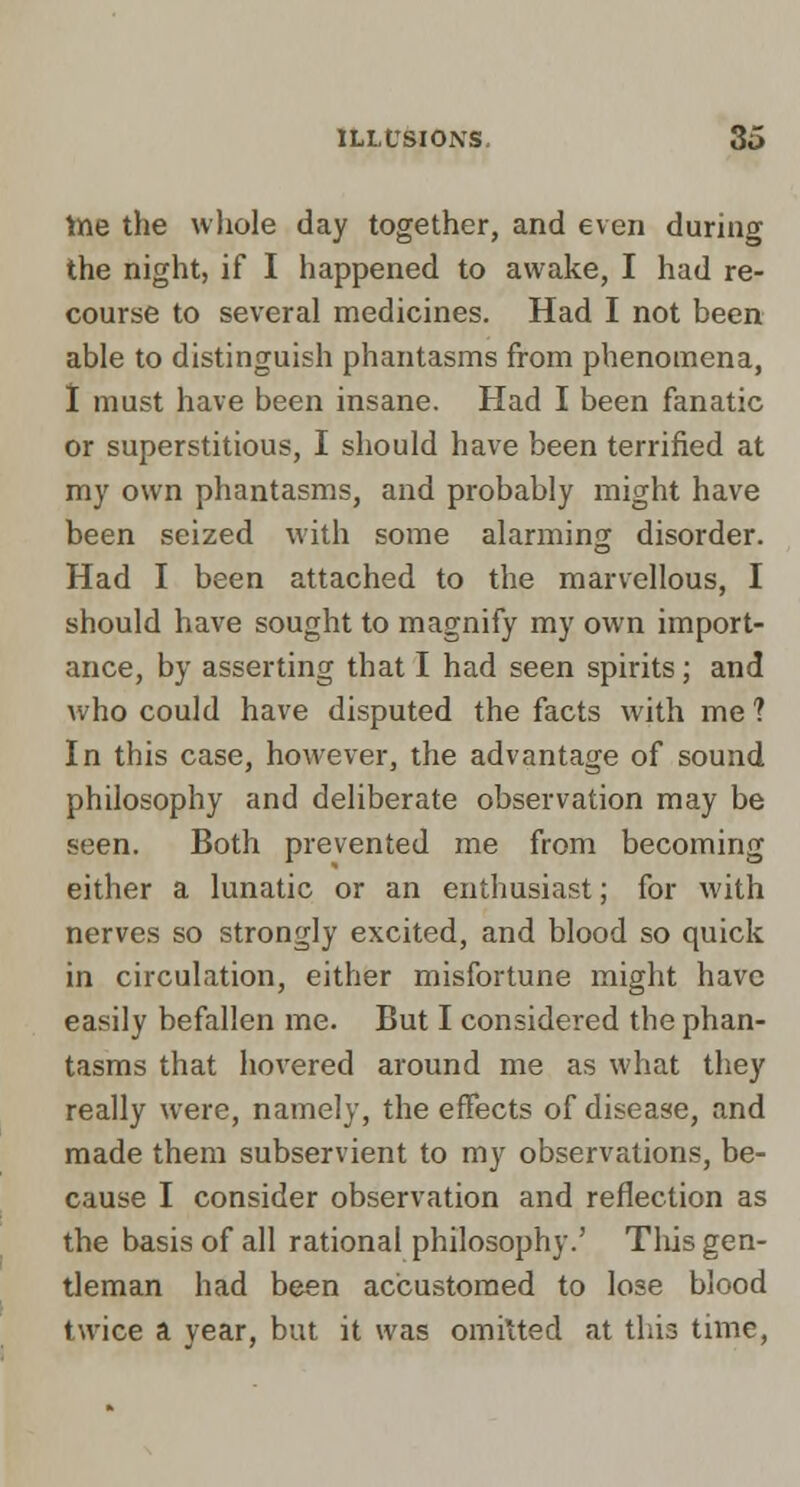 tne the whole day together, and even during the night, if I happened to awake, I had re- course to several medicines. Had I not been able to distinguish phantasms from phenomena, I must have been insane. Had I been fanatic or superstitious, I should have been terrified at my own phantasms, and probably might have been seized with some alarming disorder. Had I been attached to the marvellous, I should have sought to magnify my own import- ance, by asserting that I had seen spirits ; and who could have disputed the facts with me ? In this case, however, the advantage of sound philosophy and deliberate observation may be seen. Both prevented me from becoming either a lunatic or an entliusiast; for with nerves so strongly excited, and blood so quick in circulation, either misfortune might have easily befallen me. But I considered the phan- tasms that hovered around me as what they really were, namely, the effects of disease, and made them subservient to my observations, be- cause I consider observation and reflection as the basis of all rational philosophy.' This gen- tleman had been accustomed to lose blood twice a year, but it was omitted at this time.