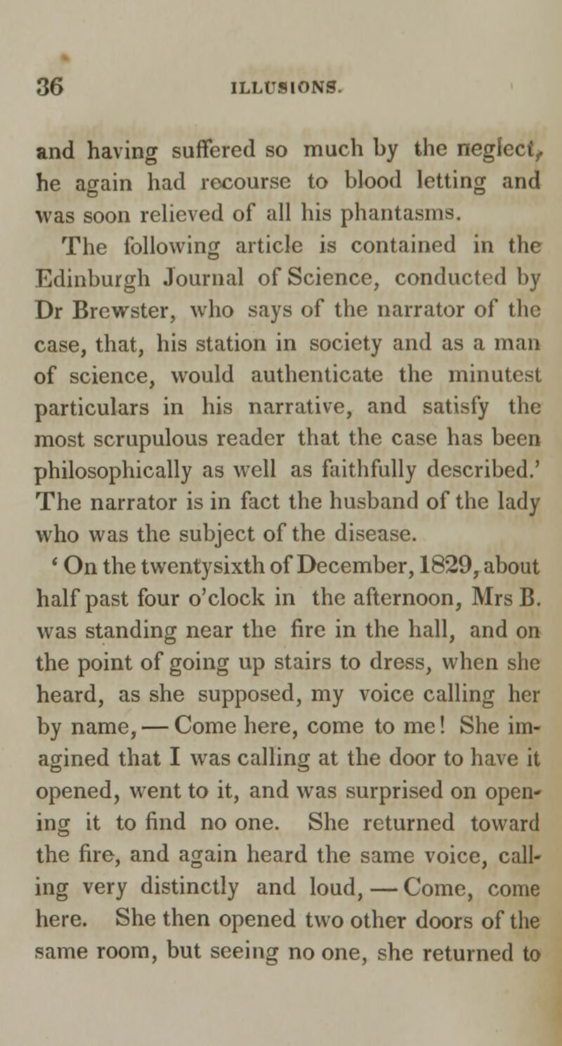 and having suffered so much by the neglect, he again had recourse to blood letting and was soon relieved of all his phantasms. The following article is contained in the Edinburgh Journal of Science, conducted by Dr Brewster, who says of the narrator of the case, that, his station in society and as a man of science, would authenticate the minutest particulars in his narrative, and satisfy the most scrupulous reader that the case has been philosophically as well as faithfully described.' The narrator is in fact the husband of the lady who was the subject of the disease. ' On the twentysixth of December, 1829, about half past four o'clock in the afternoon, MrsB. was standing near the fire in the hall, and on the point of going up stairs to dress, when she heard, as she supposed, my voice calling her by name, — Come here, come to me! She im- agined that I was calling at the door to have it opened, went to it, and was surprised on open- ing it to find no one. She returned toward the fire, and again heard the same voice, call- ing very distinctly and loud, — Come, come here. She then opened two other doors of the same room, but seeing no one, she returned to