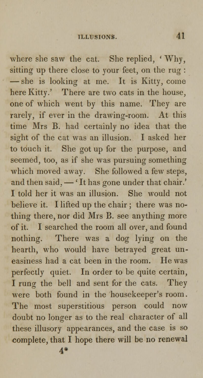 where she saw the cat. She replied, ' Why, sitting up there close to your feet, on the rug : — she is looking at me. It is Kitty, come here Kitty.' There are two cats in the house, one of which went by this name. They are rarely, if ever in the drawing-room. At this time Mrs B. had certainly no idea that the sight of the cat was an illusion. I asked her to touch it. She got up for the purpose, and seemed, too, as if she was pursuing something which moved away. She followed a few steps, and then said, —' It has gone under that chair.' I told her it was an illusion. She would not believe it. I lifted up the chair ; there was no- thing there, nor did Mrs B. see anything more of it. I searched the room all over, and found nothing. There was a dog lying on the hearth, who would have betrayed great un- easiness had a cat been in the room. He was perfectly quiet. In order to be quite certain, I rung the bell and sent for the cats. They were both found in the housekeeper's room. The most superstitious person could now doubt no longer as to the real character of all these illusory appearances, and the case is so complete, that I hope there will be no renewal 4*