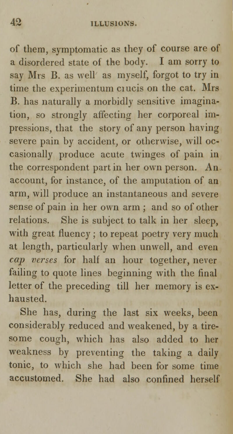 of them, symptomatic as they of course are of a disordered state of the body. I am sorry to say Mrs B. as well' as myself, forgot to try in time the experimentum ciucis on the cat. Mrs B. has naturally a morbidly sensitive imagina- tion, so strongly affecting her corporeal im- pressions, that the story of any person having severe pain by accident, or otherwise, will oc- casionally produce acute twinges of pain in the correspondent part in her own person. An account, for instance, of the amputation of an arm, will produce an instantaneous and severe sense of pain in her own arni; and so of other relations. She is subject to talk in her sleep, with great fluency ; to repeat poetry very much at length, particularly when unwell, and even cap verses for half an hour together, never failing to quote lines beginning with the final letter of the preceding till her memory is ex- hausted. She has, during the last six weeks, been considerably reduced and weakened, by a tire- some cough, which has also added to her weakness by preventing the taking a daily tonic, to which she had been for some time accustomed. She had also confined herself