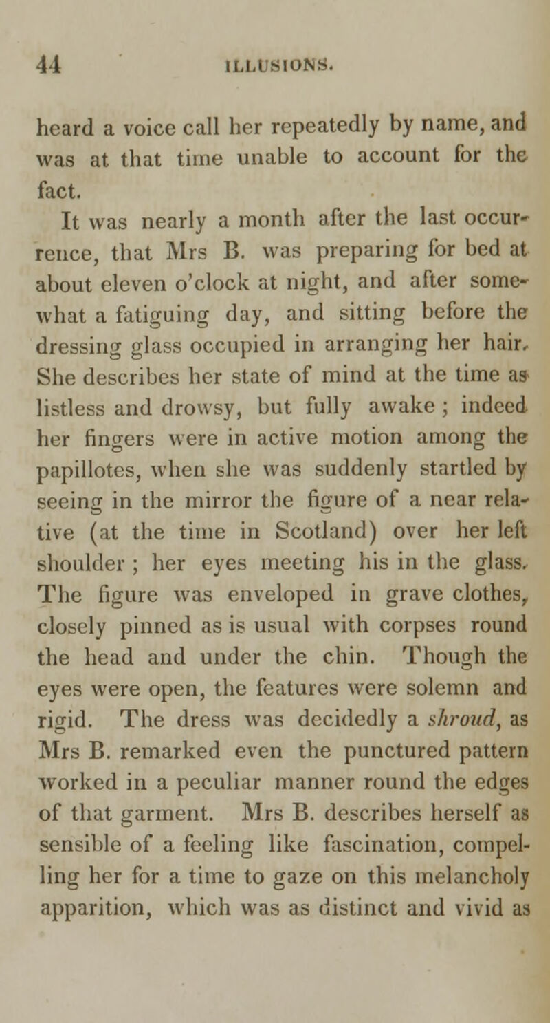 heard a voice call her repeatedly by name, and was at that time unable to account for the fact. It was nearly a month after the last occur- rence, that Mrs B. was preparing for bed at about eleven o'clock at night, and after some- what a fatiguing day, and sitting before the dressing glass occupied in arranging her hair. She describes her state of mind at the time a* listless and drowsy, but fully awake ; indeed her fingers were in active motion among the papillotes, when she was suddenly startled by seeing in the mirror the figure of a near rela- tive (at the time in Scotland) over her left shoulder ; her eyes meeting his in the glass. The figure was enveloped in grave clothes, closely pinned as is usual with corpses round the head and under the chin. Though the eyes were open, the features were solemn and rigid. The dress was decidedly a shroud, as Mrs B. remarked even the punctured pattern worked in a peculiar manner round the edges of that garment. Mrs B. describes herself as sensible of a feeling like fascination, compel- ling her for a time to gaze on this melancholy apparition, which was as distinct and vivid as