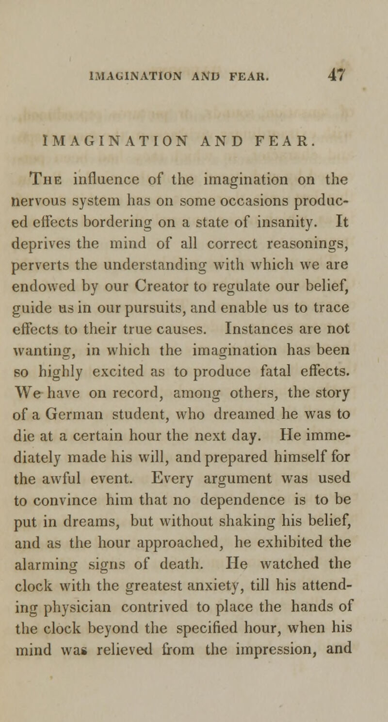 IMAGINATION AND FEAR. The influence of the imagination on the nervous system has on some occasions produc- ed effects bordering on a state of insanity. It deprives the mind of all correct reasonings, perverts the understanding with which we are endowed by our Creator to regulate our belief, guide us in our pursuits, and enable us to trace effects to their true causes. Instances are not wanting, in which the imagination has been so highly excited as to produce fatal effects. We have on record, among others, the story of a German student, who dreamed he was to die at a certain hour the next day. He imme- diately made his will, and prepared himself for the awful event. Every argument was used to convince him that no dependence is to be put in dreams, but without shaking his belief, and as the hour approached, he exhibited the alarming signs of death. He watched the clock with the greatest anxiety, till his attend- ing physician contrived to place the hands of the clock beyond the specified hour, when his mind was relieved from the impression, and