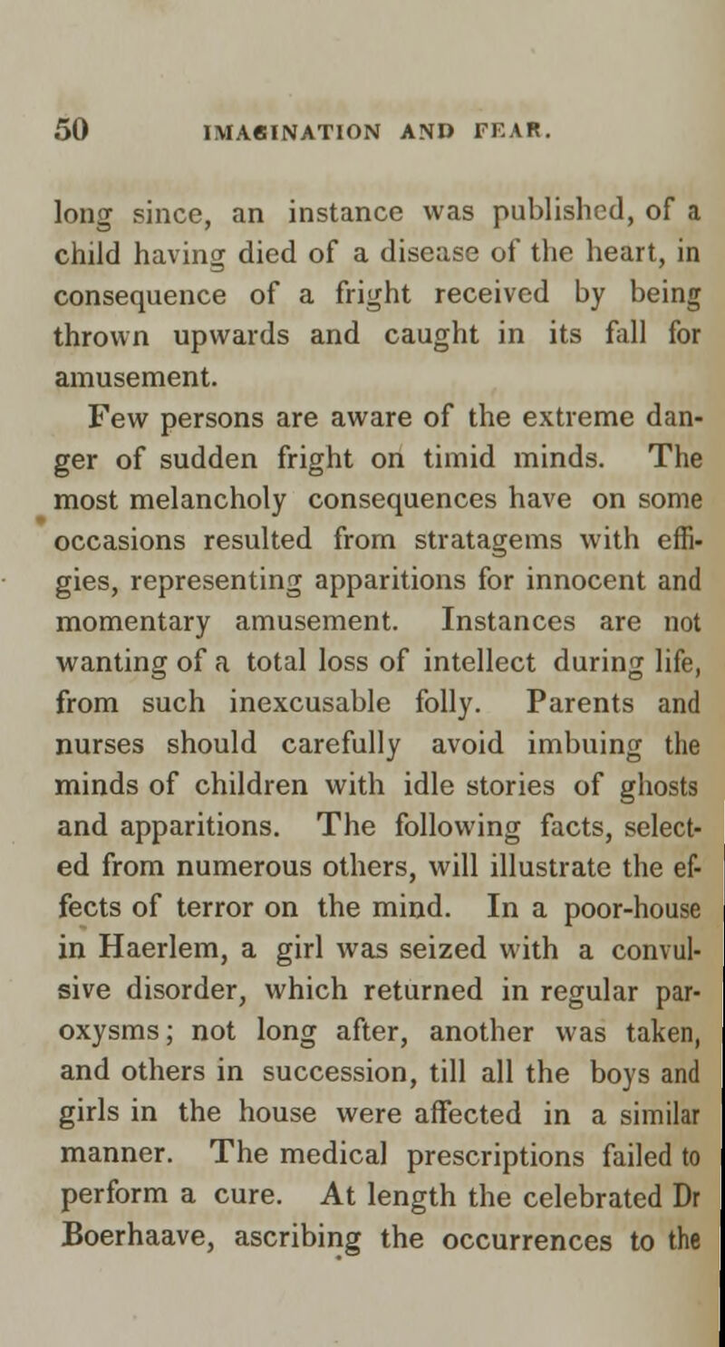 long since, an instance was published, of a child having died of a disease of the heart, in consequence of a fright received by being thrown upwards and caught in its fall for amusement. Few persons are aware of the extreme dan- ger of sudden fright on timid minds. The most melancholy consequences have on some occasions resulted from stratagems with effi- gies, representing apparitions for innocent and momentary amusement. Instances are not wanting of a total loss of intellect during life, from such inexcusable folly. Parents and nurses should carefully avoid imbuing the minds of children with idle stories of ghosts and apparitions. The following facts, select- ed from numerous others, will illustrate the ef- fects of terror on the mind. In a poor-house in Haerlem, a girl was seized with a convul- sive disorder, which returned in regular par- oxysms; not long after, another was taken, and others in succession, till all the boys and girls in the house were affected in a similar manner. The medical prescriptions failed to perform a cure. At length the celebrated Dr Boerhaave, ascribing the occurrences to the