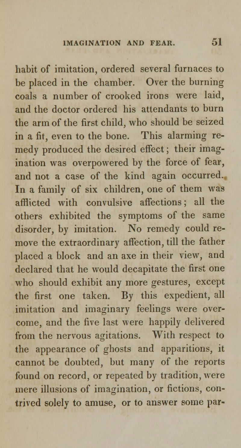 habit of imitation, ordered several furnaces to be placed in the chamber. Over the burning coals a number of crooked irons were laid, and the doctor ordered his attendants to burn the arm of the first child, who should be seized in a fit, even to the bone. This alarming re- medy produced the desired effect; their imag- ination was overpowered by the force of fear, and not a case of the kind again occurred.. In a family of six children, one of them was afflicted with convulsive affections; all the others exhibited the symptoms of the same disorder, by imitation. No remedy could re- move the extraordinary affection, till the father placed a block and an axe in their view, and declared that he would decapitate the first one who should exhibit any more gestures, except the first one taken. By this expedient, all imitation and imaginary feelings were over- come, and the five last were happily delivered from the nervous agitations. With respect to the appearance of ghosts and apparitions, it cannot be doubted, but many of the reports found on record, or repeated by tradition, were mere illusions of imagination, or fictions, con- trived solely to amuse, or to answer some par-