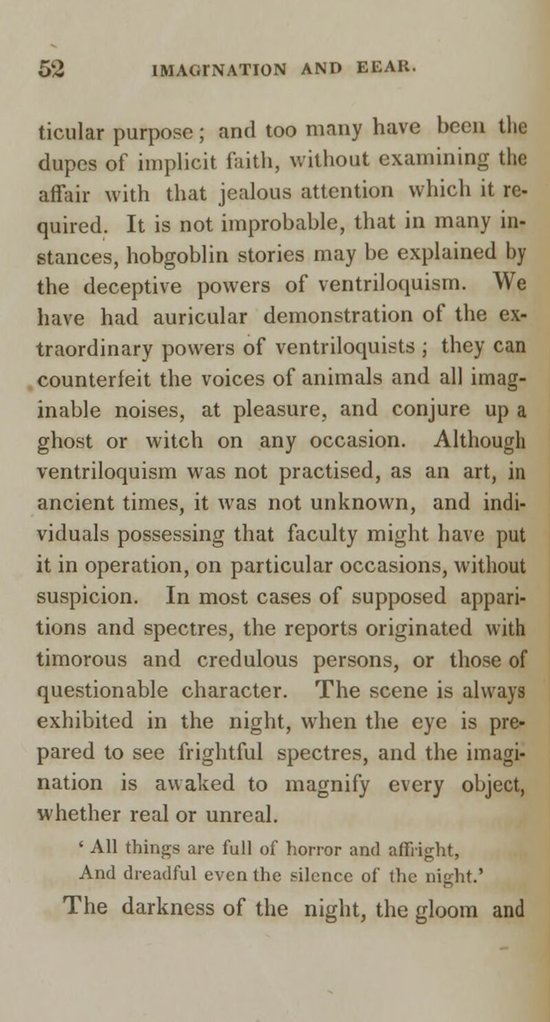 ticular purpose; and too many have been the dupes of implicit ftiith, without examining the affair with that jealous attention which it re- quired. It is not improbable, that in many in- stances, hobgoblin stories may be explained by the deceptive powers of ventriloquism. We have had auricular demonstration of the ex- traordinary powers of ventriloquists ; they can counterfeit the voices of animals and all imag- inable noises, at pleasure, and conjure up a ghost or witch on any occasion. Although ventriloquism was not practised, as an art, in ancient times, it was not unknown, and indi- viduals possessing that faculty might have put it in operation, on particular occasions, without suspicion. In most cases of supposed appari- tions and spectres, the reports originated with timorous and credulous persons, or those of questionable character. The scene is always exhibited in the night, when the eye is pre- pared to see frightful spectres, and the imagi- nation is awaked to magnify every object, whether real or unreal. ' All things are full of horror and affright, And dreadful even the silence of the night.' The darkness of the night, the gloom and