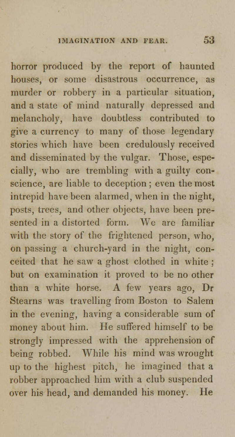 horror produced by the report of haunted houses, or some disastrous occurrence, as murder or robbery in a particular situation, and a state of mind naturally depressed and melancholy, have doubtless contributed to give a currency to many of those legendary stories which have been credulously received and disseminated by the vulgar. Those, espe- cially, who are trembling with a guilty con- science, are liable to deception; even the most intrepid have been alarmed, when in the night, posts, trees, and other objects, have been pre- sented in a distorted form. We arc familiar with the story of the frightened person, who, on passing a church-yard in the night, con- ceited that he saw a ghost clothed in white ; but on examination it proved to be no other than a white horse. A few years ago, Dr Stearns was travelling from Boston to Salem in the evening, having a considerable sum of money about him. He suffered himself to be strongly impressed with the apprehension of beins robbed. While his mind was wrought up to the highest pitch, he imagined that a robber approached him with a club suspended over his head, and demanded his money. He