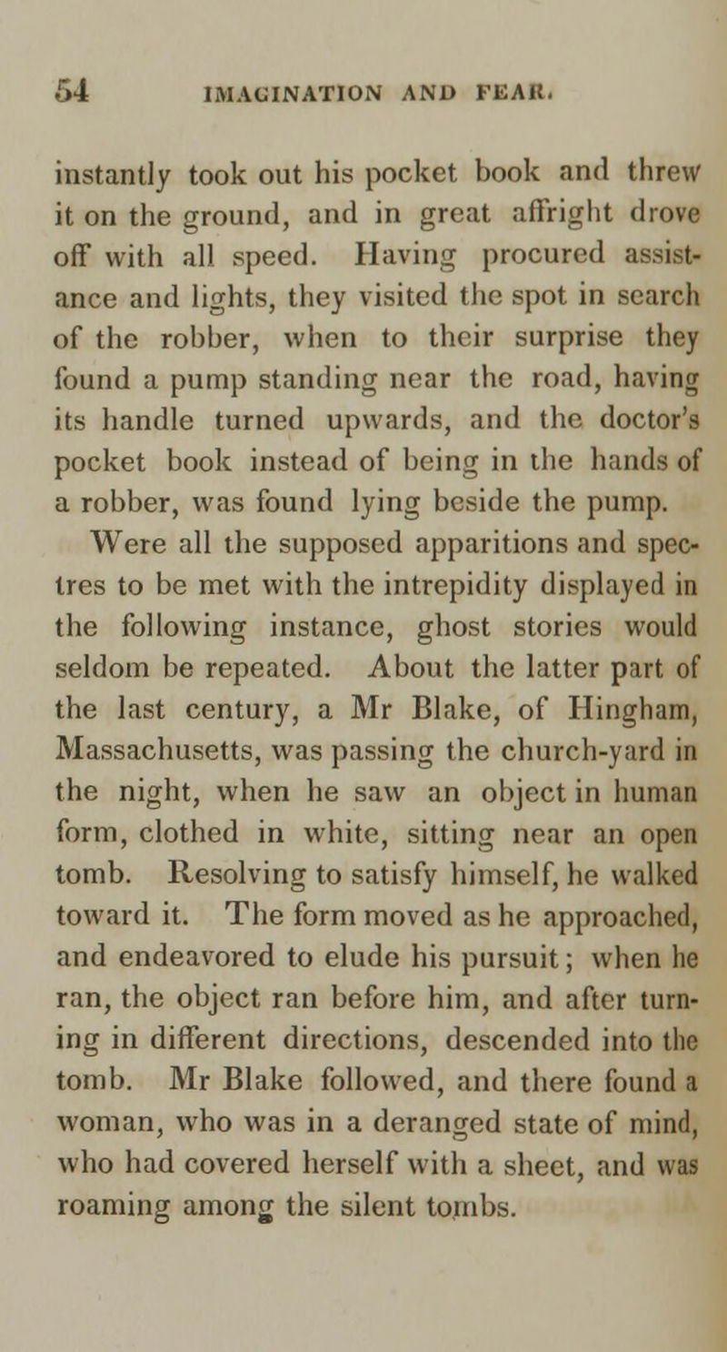 instantly took out his pocket book and threw it on the ground, and in great affright drove off with all speed. Having procured assist- ance and lights, they visited the spot in search of the robber, when to their surprise they found a pump standing near the road, having its handle turned upwards, and the doctor's pocket book instead of being in the hands of a robber, was found lying beside the pump. Were all the supposed apparitions and spec- tres to be met with the intrepidity displayed in the following instance, ghost stories would seldom be repeated. About the latter part of the last century, a Mr Blake, of Hingham, Massachusetts, was passing the church-yard in the night, when he saw an object in human form, clothed in white, sitting near an open tomb. Resolving to satisfy himself, he walked toward it. The form moved as he approached, and endeavored to elude his pursuit; when he ran, the object ran before him, and after turn- ing in different directions, descended into the tomb. Mr Blake followed, and there found a woman, who was in a deranged state of mind, who had covered herself with a sheet, and was roaming among the silent tombs.