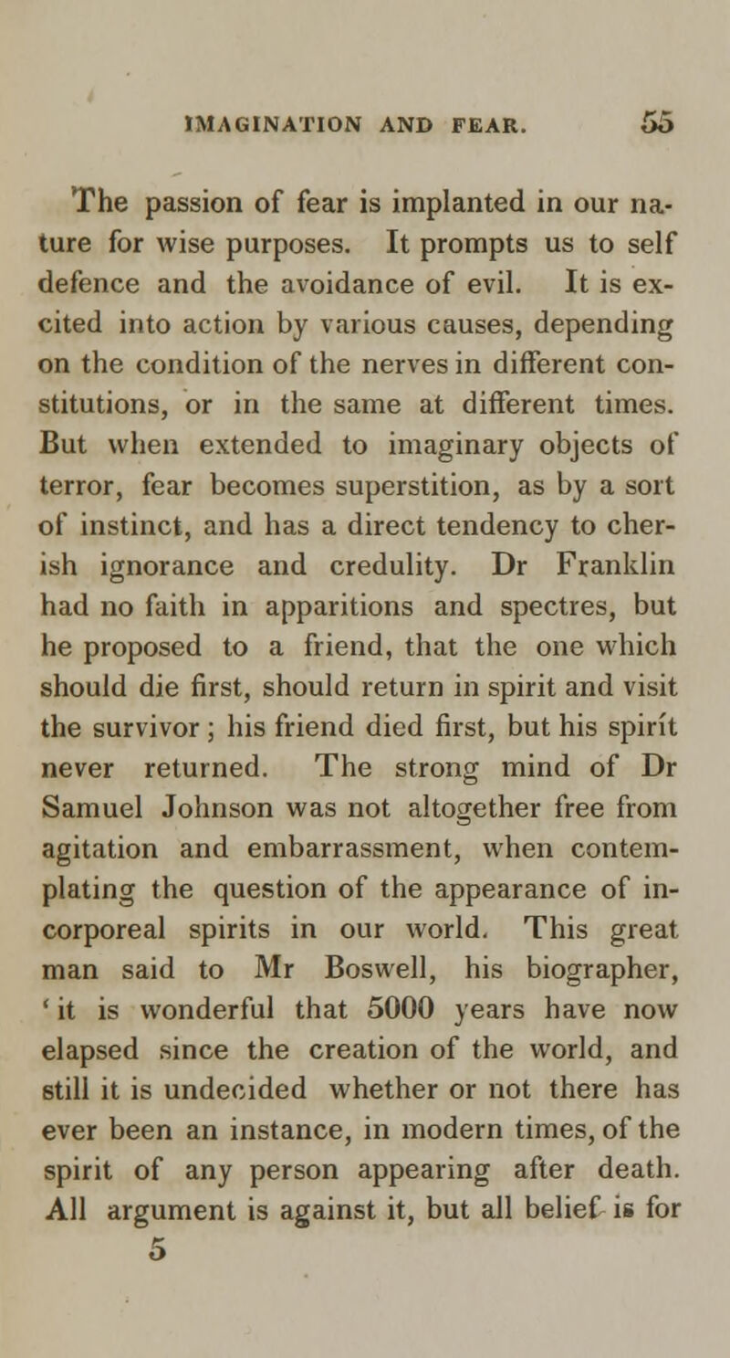 The passion of fear is implanted in our na- ture for wise purposes. It prompts us to self defence and the avoidance of evil. It is ex- cited into action by various causes, depending on the condition of the nerves in different con- stitutions, or in the same at different times. But when extended to imaginary objects of terror, fear becomes superstition, as by a sort of instinct, and has a direct tendency to cher- ish ignorance and credulity. Dr Franklin had no faith in apparitions and spectres, but he proposed to a friend, that the one which should die first, should return in spirit and visit the survivor ; his friend died first, but his spirit never returned. The strong mind of Dr Samuel Johnson was not altogether free from agitation and embarrassment, when contem- plating the question of the appearance of in- corporeal spirits in our world. This great man said to Mr Boswell, his biographer, ' it is wonderful that 5000 years have now elapsed since the creation of the world, and still it is undecided whether or not there has ever been an instance, in modern times, of the spirit of any person appearing after death. All argument is against it, but all belief is for