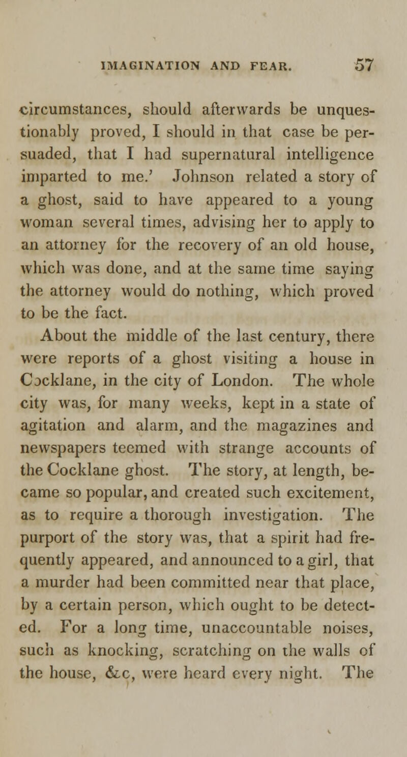 circumstances, should afterwards be unques- tionably proved, I should in that case be per- suaded, that I had supernatural intelligence imparted to me.' Johnson related a story of a ghost, said to have appeared to a young woman several times, advising her to apply to an attorney for the recovery of an old house, which was done, and at the same time saying the attorney would do nothing, which proved to be the fact. About the middle of the last century, there were reports of a ghost visiting a house in Cjcklane, in the city of London. The whole city was, for many weeks, kept in a state of agitation and alarm, and the magazines and newspapers teemed with strange accounts of the Cocklane ghost. The story, at length, be- came so popular, and created such excitement, as to require a thorough investigation. The purport of the story was, that a spirit had fre- quently appeared, and announced to a girl, that a murder had been committed near that place, by a certain person, which ought to be detect- ed. For a long time, unaccountable noises, such as knocking, scratching on the walls of the house, &c, were heard every night. The