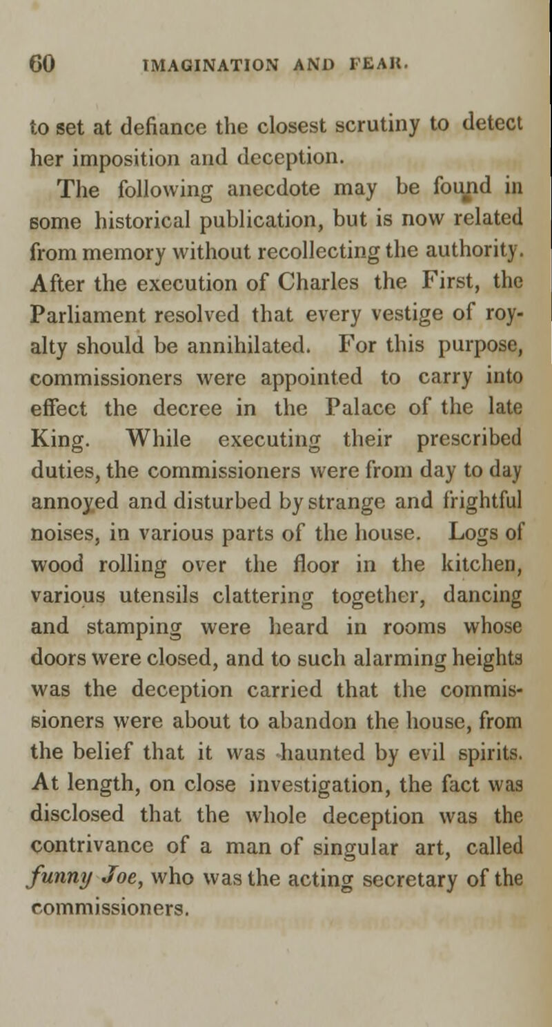 to set at defiance the closest scrutiny to deteci her imposition and deception. The following anecdote may be fot^jid in Bome historical publication, but is now related firom memory without recollecting the authority. After the execution of Charles the First, the Parliament resolved that every vestige of roy- alty should be annihilated. For this purpose, commissioners were appointed to carry into effect the decree in the Palace of the late King. While executing their prescribed duties, the commissioners were from day to day annoyed and disturbed by strange and frightful noises, in various parts of the house. Logs of wood rolling over the floor in the kitchen, various utensils clattering together, dancing and stamping were heard in rooms whose doors were closed, and to such alarming heights was the deception carried that the commis- sioners were about to abandon the house, from the belief that it was haunted by evil spirits. At length, on close investigation, the fact was disclosed that the whole deception was the contrivance of a man of singular art, called funny Joe, who was the acting secretary of the commissioners.