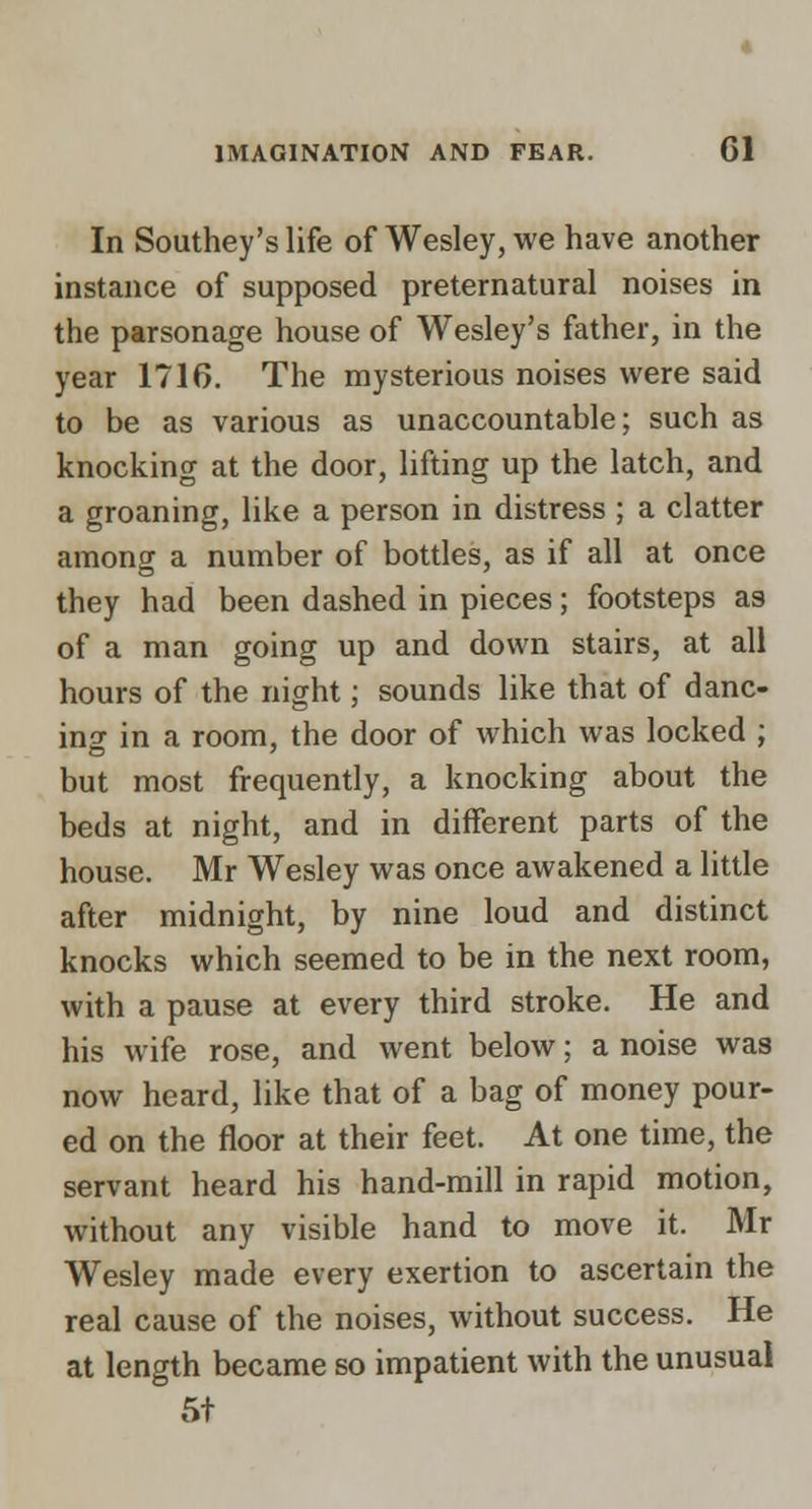 In Southey's life of Wesley, we have another instance of supposed preternatural noises in the parsonage house of Wesley's father, in the year 1716. The mysterious noises were said to be as various as unaccountable; such as knocking at the door, lifting up the latch, and a groaning, like a person in distress ; a clatter among a number of bottles, as if all at once they had been dashed in pieces; footsteps as of a man going up and down stairs, at all hours of the night; sounds like that of danc- ing in a room, the door of which was locked ; but most frequently, a knocking about the beds at night, and in different parts of the house. Mr Wesley was once awakened a little after midnight, by nine loud and distinct knocks which seemed to be in the next room, with a pause at every third stroke. He and his wife rose, and went below; a noise was now heard, like that of a bag of money pour- ed on the floor at their feet. At one time, the servant heard his hand-mill in rapid motion, without any visible hand to move it. Mr Wesley made every exertion to ascertain the real cause of the noises, without success. He at length became so impatient with the unusual 5t