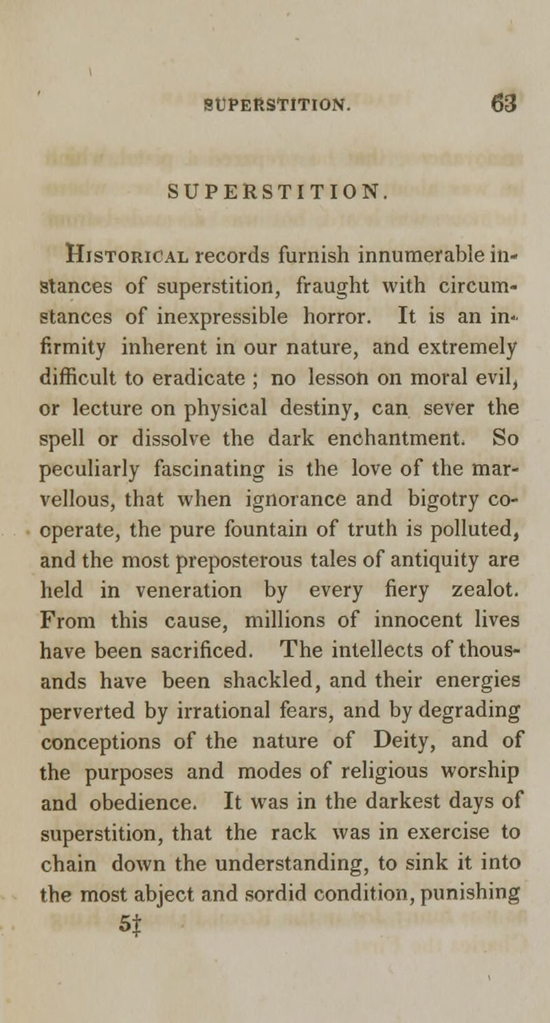 SUPERSTITION, Historical records furnish innumerable in- stances of superstition, fraught with circum- stances of inexpressible horror. It is an in- firmity inherent in our nature, and extremely difficult to eradicate ; no lesson on moral evil^ or lecture on physical destiny, can sever the spell or dissolve the dark enchantment. So peculiarly fascinating is the love of the mar- vellous, that when ignorance and bigotry co- operate, the pure fountain of truth is polluted, and the most preposterous tales of antiquity are held in veneration by every fiery zealot. From this cause, millions of innocent lives have been sacrificed. The intellects of thous- ands have been shackled, and their energies perverted by irrational fears, and by degrading conceptions of the nature of Deity, and of the purposes and modes of religious worship and obedience. It was in the darkest days of superstition, that the rack was in exercise to chain down the understanding, to sink it into the most abject and sordid condition, punishing St