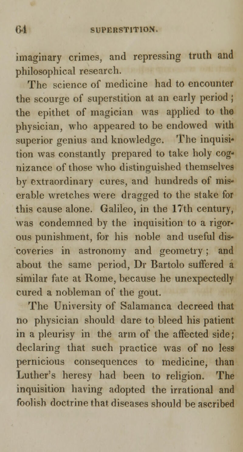 imaginary crimes, and repressing truth and philosophical research. The science of medicine had to encounter the scourge of superstition at an early period; the epithet of magician was applied to the physician, who appeared to be endowed with superior genius and knowledge. The inquisi* tion was constantly prepared to take holy cog- nizance of those who distinguished themselves by extraordinary cures, and hundreds of mis- erable wretches were dragged to the stake for this cause alone. Galileo, in the 17th century, was condemned by the inquisition to a rigor- ous punishment, for his noble and useful dis- coveries in astronomy and geometry; and about the same period, Dr Bartolo suffered a similar fate at Rome, because he unexpectedly cured a nobleman of the gout. The University of Salamanca decreed that no physician should dare to bleed his patient in a pleurisy in the arm of the affected side; declaring that such practice was of no less pernicious consequences to medicine, than Luther's heresy had been to religion. The inquisition having adopted the irrational and foolish doctrine that diseases should be ascribed