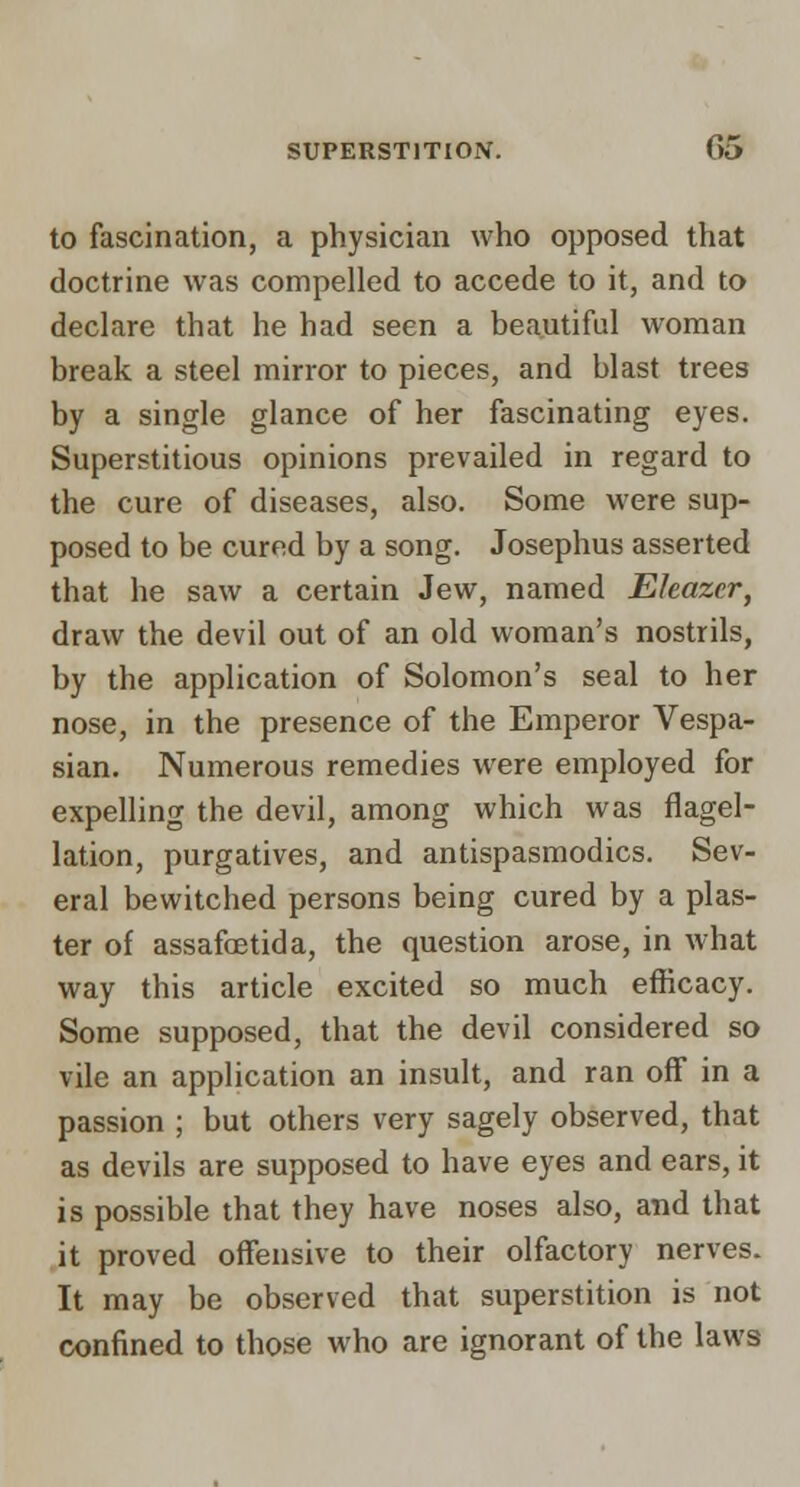 to fascination, a physician who opposed that doctrine was compelled to accede to it, and to declare that he had seen a beautiful woman break a steel mirror to pieces, and blast trees by a single glance of her fascinating eyes. Superstitious opinions prevailed in regard to the cure of diseases, also. Some were sup- posed to be cured by a song. Josephus asserted that he saw a certain Jew, named Ekazer, draw the devil out of an old woman's nostrils, by the application of Solomon's seal to her nose, in the presence of the Emperor Vespa- sian. Numerous remedies were employed for expelling the devil, among which was flagel- lation, purgatives, and antispasmodics. Sev- eral bewitched persons being cured by a plas- ter of assafoetida, the question arose, in what way this article excited so much efficacy. Some supposed, that the devil considered so vile an application an insult, and ran off in a passion ; but others very sagely observed, that as devils are supposed to have eyes and ears, it is possible that they have noses also, and that it proved offensive to their olfactory nerves- It may be observed that superstition is not confined to those who are ignorant of the laws