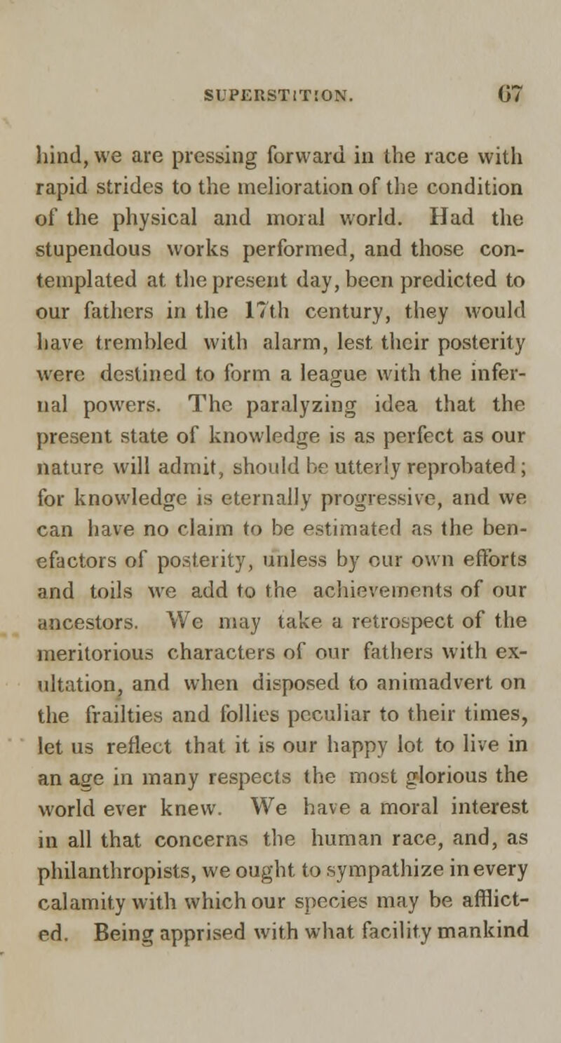 hind, we are pressing forward in the race with rapid strides to the niehoration of the condition of the physical and moral world. Had the stupendous works performed, and those con- templated at the present day, been predicted to our fathers in the 17th century, they would have trembled with alarm, lest their posterity were destined to form a league with the infer- nal powers. The paralyzing idea that the present state of knowledge is as perfect as our nature will admit, should he utterly reprobated; for knowledge is eternally progressive, and we can have no claim to be estimated as the ben- efactors of posterity, unless by our own efforts and toils we add to the achievements of our ancestors. We may take a retrospect of the meritorious characters of our fathers with ex- ultation, and when disposed to animadvert on the frailties and follies peculiar to their times, let us reflect that it is our happy lot to live in an age in many respects the most glorious the world ever knew. We have a moral interest in all that concerns the human race, and, as philanthropists, we ought to sympathize in every calamity with which our species may be afflict- ed. Being apprised with what facility mankind