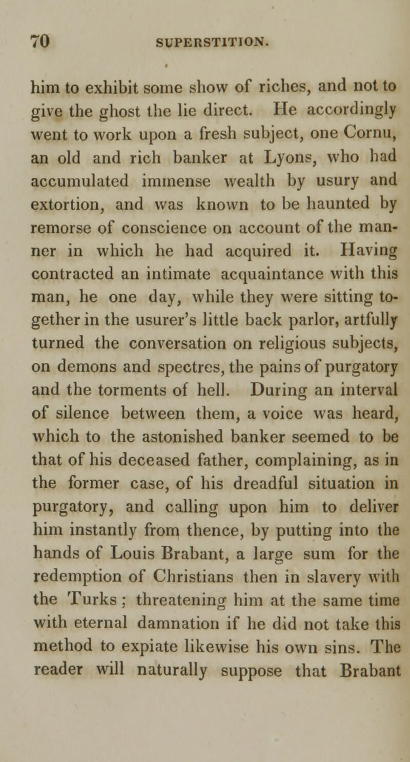 him to exhibit some show of riches, and not to give the ghost the lie direct. He accordingly went to work upon a fresh subject, one Cornu, an old and rich banker at Lyons, who had accumulated immense wealth by usury and extortion, and was known to be haunted by remorse of conscience on account of the man- ner in which he had acquired it. Having contracted an intimate acquaintance with this man, he one day, while they were sitting to- gether in the usurer's little back parlor, artfully turned the conversation on religious subjects, on demons and spectres, the pains of purgatory and the torments of hell. During an interval of silence between them, a voice was heard, which to the astonished banker seemed to be that of his deceased father, complaining, as in the former case, of his dreadful situation in purgatory, and calling upon him to deliver him instantly from thence, by putting into the hands of Louis Brabant, a large sum for the redemption of Christians then in slavery with the Turks ; threatening him at the same time with eternal damnation if he did not take this method to expiate likewise his own sins. The reader will naturally suppose that Brabant