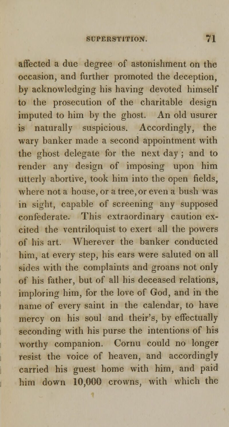 affected a due degree of astonishment on the occasion, and further promoted the deception, by acknowledging his having devoted himself to the prosecution of the charitable design imputed to him by the ghost. An old usurer is naturally suspicious. Accordingly, the wary banker made a second appointment with the ghost delegate for the next day ; and to render any design of imposing upon him utterly abortive, took him into the open fields, where not a house, or a tree, or even a bush was in sight, capable of screening any supposed confederate. This extraordinary caution ex- cited the ventriloquist to exert all the powers of his art. Wherever the banker conducted him, at every step, his ears were saluted on all sides with the complaints and groans not only of his father, but of all his deceased relations, imploring him, for the love of God, and in the name of every saint in the calendar, to have mercy on his soul and their's, by effectually seconding with his purse the intentions of his worthy companion. Cornu could no longer resist the voice of heaven, and accordingly carried his guest home with him, and paid him down 10,000 crowns, with which the