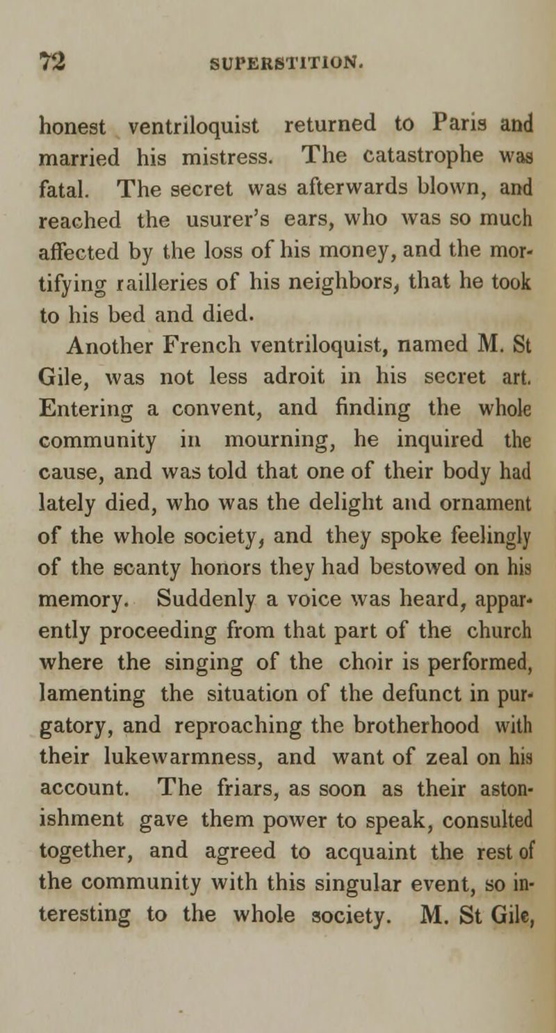 honest ventriloquist returned to Paris and married his mistress. The catastrophe was fatal. The secret was afterwards blown, and reached the usurer's ears, who was so much affected by the loss of his money, and the mor- tifying railleries of his neighbors, that he took to his bed and died. Another French ventriloquist, named M. St Gile, was not less adroit in his secret art. Entering a convent, and finding the whole community in mourning, he inquired the cause, and was told that one of their body had lately died, who was the delight and ornament of the whole society, and they spoke feelingly of the scanty honors they had bestowed on his memory. Suddenly a voice was heard, appar- ently proceeding from that part of the church where the singing of the choir is performed, lamenting the situation of the defunct in pur- gatory, and reproaching the brotherhood with their lukewarmness, and want of zeal on his account. The friars, as soon as their aston- ishment gave them power to speak, consulted together, and agreed to acquaint the rest of the community with this singular event, so in- teresting to the whole society. M. St Gile,