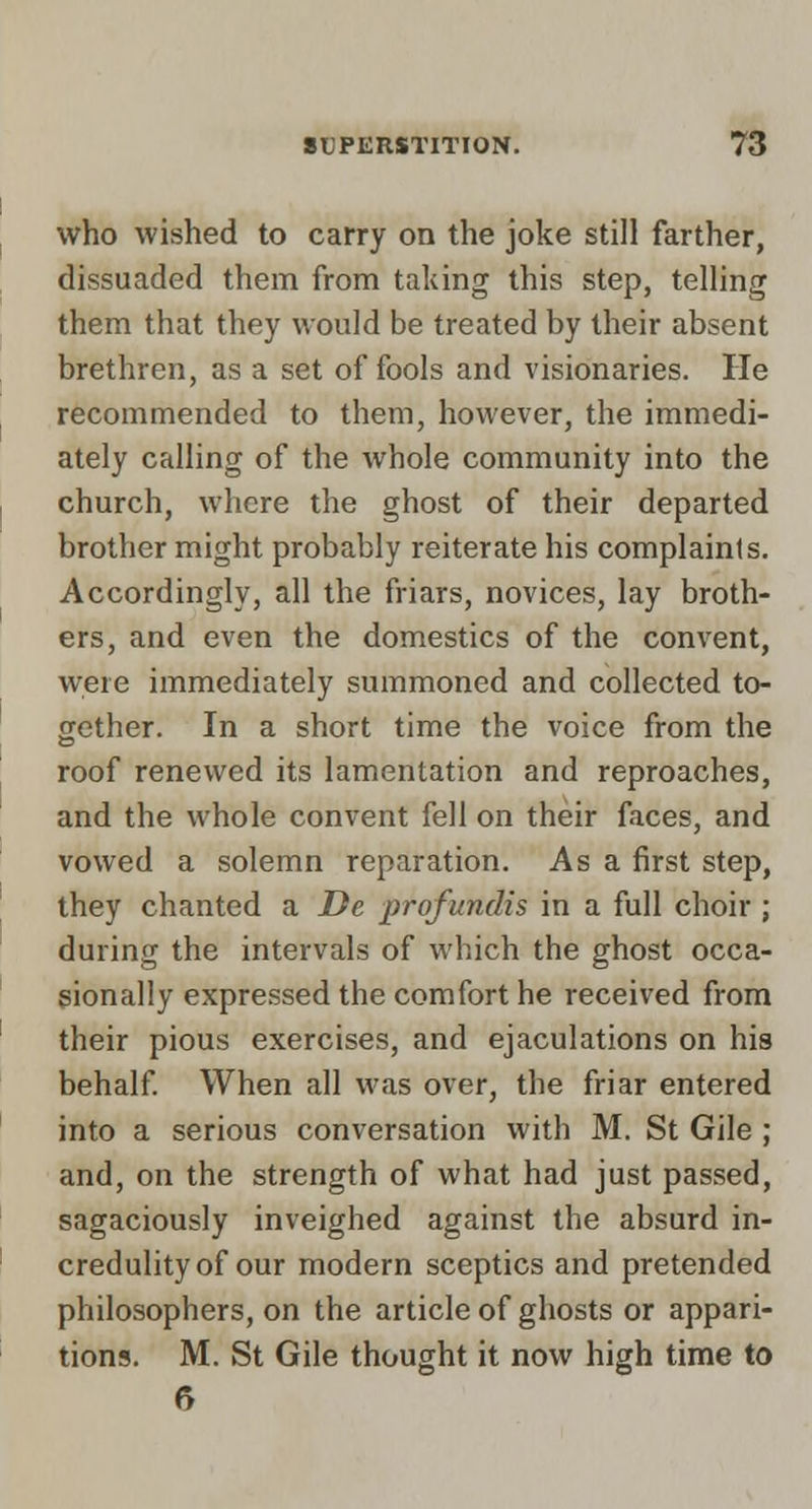 I ^ who wished to carry on the joke still farther, dissuaded them from taking this step, telhng them that they would be treated by their absent brethren, as a set of fools and visionaries. He recommended to them, however, the immedi- ately calling of the whole community into the I church, where the ghost of their departed brother might probably reiterate his complaints. Accordingly, all the friars, novices, lay broth- ers, and even the domestics of the convent, were immediately summoned and collected to- gether. In a short time the voice from the ] roof renewed its lamentation and reproaches, and the whole convent fell on their faces, and vowed a solemn reparation. As a first step, they chanted a De profundis in a full choir ; during the intervals of which the ghost occa- sionally expressed the comfort he received from their pious exercises, and ejaculations on his behalf When all was over, the friar entered into a serious conversation with M. St Gile ; and, on the strength of what had just passed, sagaciously inveighed against the absurd in- credulity of our modern sceptics and pretended philosophers, on the article of ghosts or appari- tions. M. St Gile thought it now high time to 6