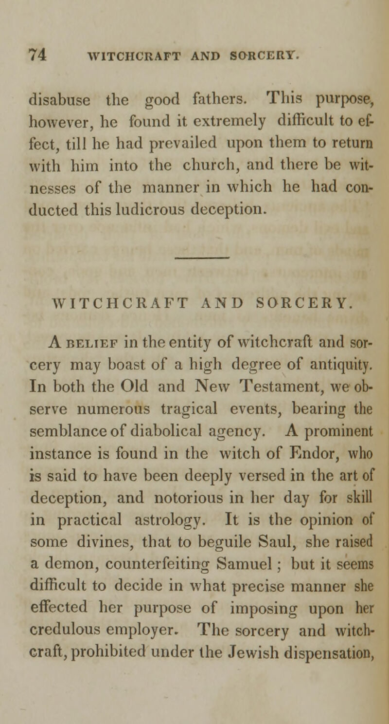 disabuse the good fathers. This purpose, however, he found it extremely difficult to ef- fect, till he had prevailed upon them to return with him into the church, and there be wit- nesses of the manner in which he had con- ducted this ludicrous deception. WITCHCRAFT AND SORCERY. A BELIEF in the entity of witchcraft and sor- cery may boast of a high degree of antiquity. In both the Old and New Testament, we ob- serve numerous tragical events, bearing the semblance of diabolical agency. A prominent instance is found in the witch of Endor, who is said to have been deeply versed in the art of deception, and notorious in her day for skill in practical astrology. It is the opinion of some divines, that to beguile Saul, she raised a demon, counterfeiting Samuel; but it seems difficult to decide in what precise manner she effected her purpose of imposing upon her credulous employer. The sorcery and witch- craft, prohibited under the Jewish dispensation,