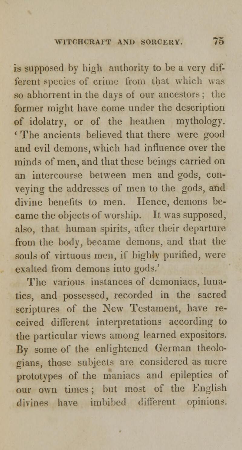 is supposed by high authority to be a very dif- ferent species of criuie from that vvhicli was so abiiorrent in the days of our ancestors ; the former might have come under the description of idolatry, or of the heathen mythology. * The ancients believed that there were good and evil demons, which had influence over the minds of men, and that these beings carried on an intercourse between men and gods, con- veying the addresses of men to the gods, and divine benefits to men. Hence, demons be- came the objects of worship. It was supposed, also, that human spirits, after their departure from the body, became demons, and that the souls of virtuous men, if highly purified, were exalted from demons into gods.' The various instances of demoniacs, luna- tics, and possessed, recorded in the sacred scriptures of the New Testament, have re- ceived different intei-pretations according to the particular views among learned expositors. By some of the enlightened German theolo- gians, those subjects are considered as mere prototypes of the maniacs and epileptics of our own times; but most of the English divines have imbibed different opinions.