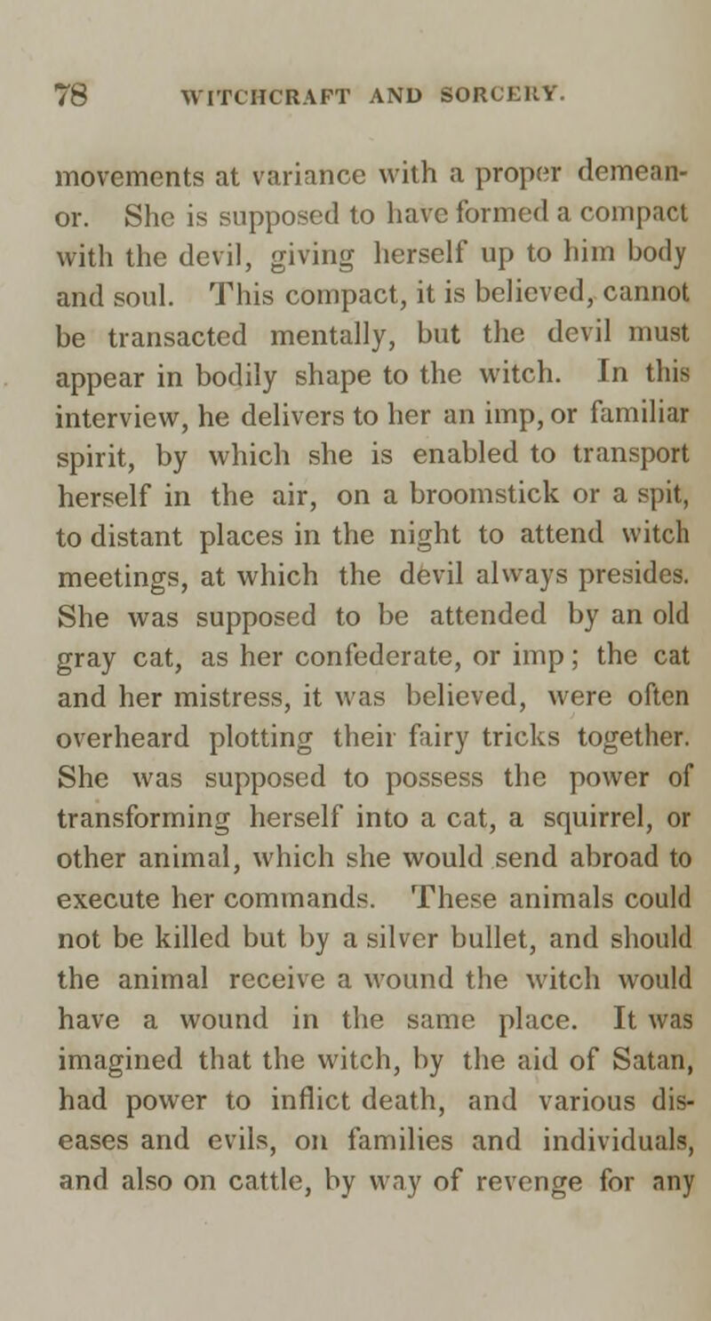 movements at variance with a proper demean- or. She is supposed to have formed a compact with the devil, giving herself up to him body and soul. This compact, it is believed, cannot be transacted mentally, but the devil must appear in bodily shape to the witch. In this interview, he delivers to her an imp, or familiar spirit, by which she is enabled to transport herself in the air, on a broomstick or a spit, to distant places in the night to attend witch meetings, at which the devil always presides. She was supposed to be attended by an old gray cat, as her confederate, or imp; the cat and her mistress, it was believed, were often overheard plotting their fairy tricks together. She was supposed to possess the power of transforming herself into a cat, a squirrel, or other animal, which she would send abroad to execute her commands. These animals could not be killed but by a silver bullet, and should the animal receive a wound the witch would have a wound in the same place. It was imagined that the witch, by the aid of Satan, had power to inflict death, and various dis- eases and evils, on families and individuals, and also on cattle, by way of revenge for any