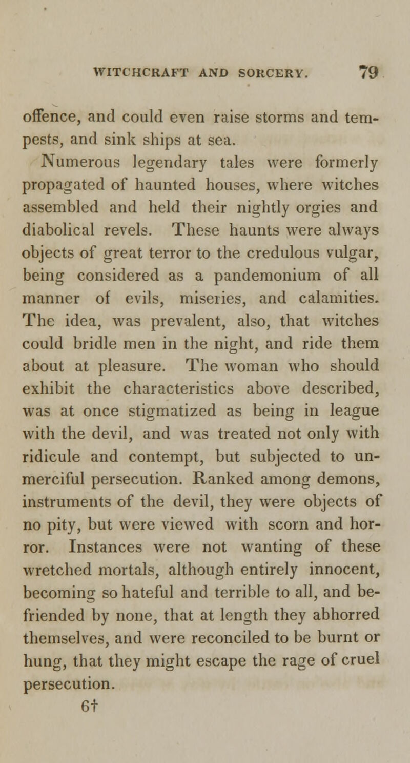 offence, and could even raise storms and tem- pests, and sink ships at sea. Numerous legendary tales were formerly propagated of haunted houses, where witches assembled and held their nightly orgies and diabolical revels. These haunts were always objects of great terror to the credulous vulgar, being considered as a pandemonium of all manner of evils, miseries, and calamities. The idea, was prevalent, also, that witches could bridle men in the night, and ride them about at pleasure. The woman who should exhibit the characteristics above described, was at once stigmatized as being in league with the devil, and was treated not only with ridicule and contempt, but subjected to un- merciful persecution. Ranked among demons, instruments of the devil, they were objects of no pity, but were viewed with scorn and hor- ror. Instances were not wanting of these wretched mortals, although entirely innocent, becoming so hateful and terrible to all, and be- friended by none, that at length they abhorred themselves, and were reconciled to be burnt or hung, that they might escape the rage of cruel persecution. 6t