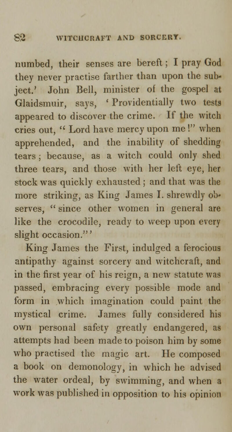 numbed, their senses are bereft; I pray God they never practise farther than upon the sub- ject,' John Bell, minister of the gospel at Glaidsmuir, says, ' Providentially two testa appeared to discover the crime. If the witch cries out,  Lord have mercy upon me ! when apprehended, and the inability of shedding tears ; because, as a witch could only shed three tears, and those with her left eye, her stock was quickly exhausted ; and that was the more striking, as King James I. shrewdly ob- serves,  since other women in general are like the crocodile, ready to weep upon every slight occasion.' King James the First, indulged a ferocious antipathy against sorcery and witchcraft, and in the first year of his reign, a new statute was passed, embracing every possible mode and form in which imagination could paint the mystical crime. James fully considered his own personal safety greatly endangered, as attempts had been made to poison him by some who practised the magic art. He composed a book on demonology, in which he advised the water ordeal, by swimming, and when a work was published in opposition to his opinion